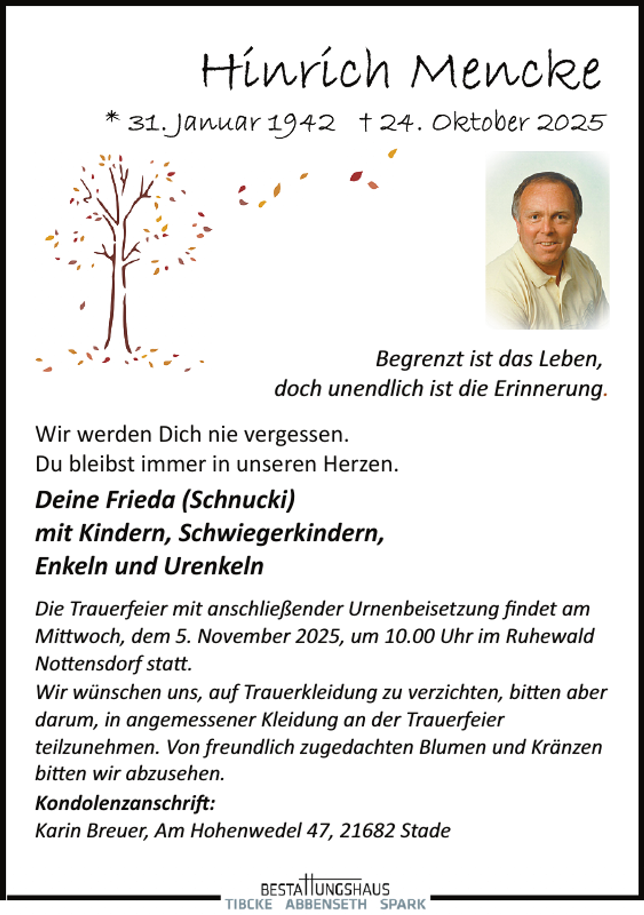 <p>Begrenzt ist das Leben,<br />doch unendlich ist die Erinnerung.<br />Wir werden Dich nie vergessen.<br />Du bleibst immer in unseren Herzen.</p>
<p>Deine Frieda (Schnucki)<br />mit Kindern, Schwiegerkindern,<br />Enkeln und Urenkeln<br />Die Trauerfeier mit anschließender Urnenbeisetzung ﬁndet am<br />Mi�woch, dem 5. November 2025, um 10.00 Uhr im Ruhewald<br />No�ensdorf sta�.<br />Wir wünschen uns, auf Trauerkleidung zu verzichten, bi�en aber<br />darum, in angemessener Kleidung an der Trauerfeier<br />teilzunehmen. Von freundlich zugedachten Blumen und Kränzen<br />bi�en wir abzusehen.<br />Kondolenzanschri�:<br />Karin Breuer, Am Hohenwedel 47, 21682 Stade</p>