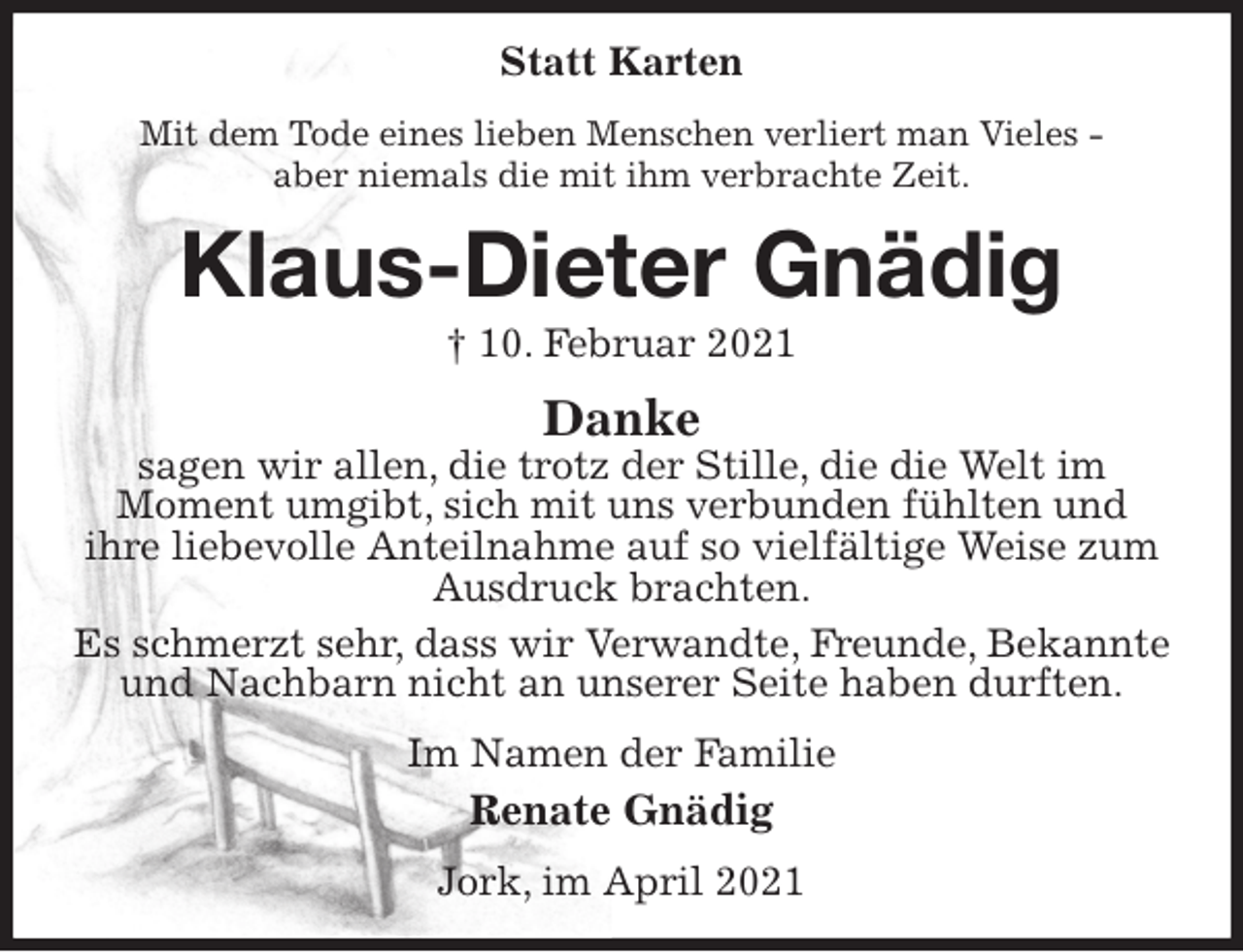 <p>Statt Karten<br />Mit dem Tode eines lieben Menschen verliert man Vieles -<br />aber niemals die mit ihm verbrachte Zeit.<br />Klaus-Dieter Gnädig<br />† 10. Februar 2021<br />Danke<br />sagen wir allen, die trotz der Stille, die die Welt im<br />Moment umgibt, sich mit uns verbunden fühlten und<br />ihre liebevolle Anteilnahme auf so vielfältige Weise zum Ausdruck brachten.<br />Es schmerzt sehr, dass wir Verwandte, Freunde, Bekannte und Nachbarn nicht an unserer Seite haben durften.<br />Im Namen der Familie<br />Renate Gnädig<br />Jork, im April 2021</p>