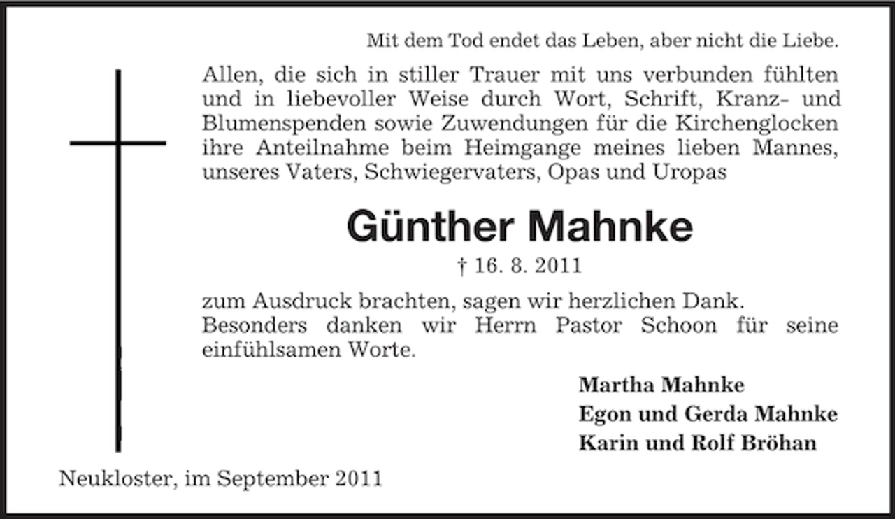 <p>Mit dem Tod endet das Leben, aber nicht die Liebe.</p><p>Allen, die sich in stiller Trauer mit uns verbunden fühlten<br />und in liebevoller Weise durch Wort, Schrift, Kranz- und<br />Blumenspenden sowie Zuwendungen für die Kirchenglocken<br />ihre Anteilnahme beim Heimgange meines lieben Mannes,<br />unseres Vaters, Schwiegervaters, Opas und Uropas</p><p>Günther Mahnke<br />† 16. 8. 2011<br />zum Ausdruck brachten, sagen wir herzlichen Dank.<br />Besonders danken wir Herrn Pastor Schoon für seine<br />einfühlsamen Worte.<br />Martha Mahnke<br />Egon und Gerda Mahnke<br />Karin und Rolf Bröhan<br />Neukloster, im September 2011</p>
