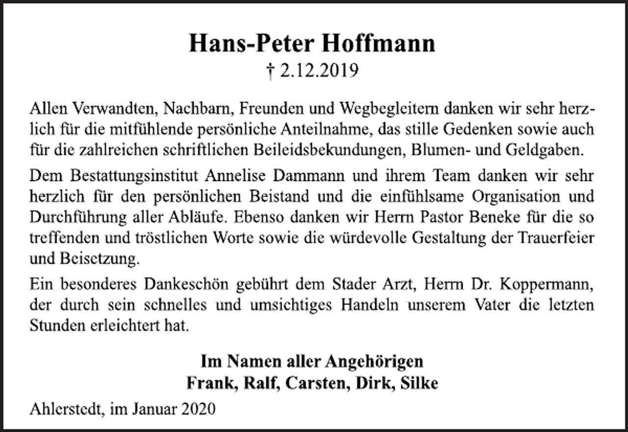 <p>Statt Karten<br />Hans-Peter Hoffmann<br />† 2.12.2019<br />Allen Verwandten, Nachbarn, Freunden und Wegbegleitern danken wir sehr herzlich<br />für die mitfühlende persönliche Anteilnahme, das stille Gedenken sowie auch<br />für die zahlreichen schriftlichen Beileidsbekundungen, Blumen- und Geldgaben.<br />Dem Bestattungsinstitut Annelise Dammann und ihrem Team danken wir sehr<br />herzlich für den persönlichen Beistand und die einfühlsame Organisation und<br />Durchführung aller Abläufe. Ebenso danken wir Herrn Pastor Beneke für die so<br />treffenden und tröstlichen Worte sowie die würdevolle Gestaltung der Trauerfeier<br />und Beisetzung.<br />Ein besonderes Dankeschön gebührt dem Stader Arzt, Herrn Dr. Koppermann,<br />der durch sein schnelles und umsichtiges Handeln unserem Vater die letzten<br />Stunden erleichtert hat.<br />Im Namen aller Angehörigen<br />Frank, Ralf, Carsten, Dirk, Silke<br />Ahlerstedt, im Januar 2020</p>