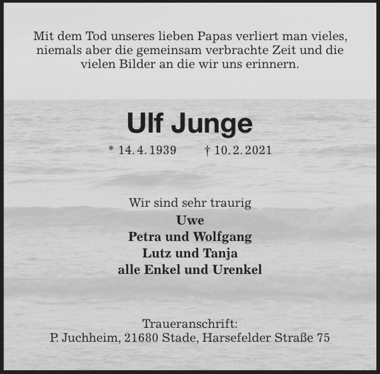 <p>Mit dem Tod unseres lieben Papas verliert man vieles, niemals aber die gemeinsam verbrachte Zeit und die<br />vielen Bilder an die wir uns erinnern.<br />Ulf Junge<br />* 14. 4. 1939 † 10. 2. 2021<br />Wir sind sehr traurig<br />Uwe<br />Petra und Wolfgang<br />Lutz und Tanja<br />alle Enkel und Urenkel<br />Traueranschrift:<br />P. Juchheim, 21680 Stade, Harsefelder Straße 75</p>