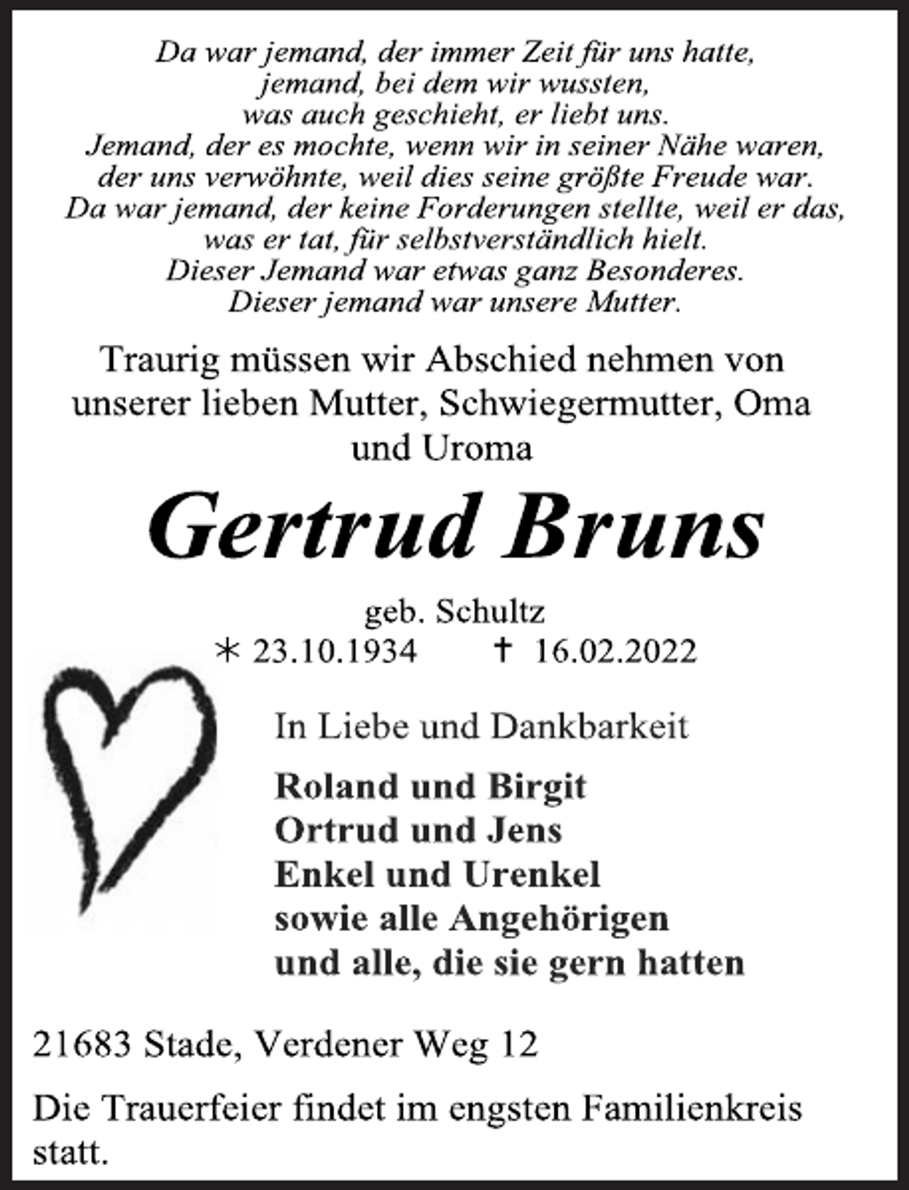 <p>Da war jemand, der immer Zeit für uns hatte,<br />jemand, bei dem wir wussten,<br />was auch geschieht, er liebt uns.<br />Jemand, der es mochte, wenn wir in seiner Nähe waren,<br />der uns verwöhnte, weil dies seine größte Freude war.<br />Da war jemand, der keine Forderungen stellte, weil er das,<br />was er tat, für selbstverständlich hielt.<br />Dieser Jemand war etwas ganz Besonderes.<br />Dieser jemand war unsere Mutter.<br />Traurig müssen wir Abschied nehmen von<br />unserer lieben Mutter, Schwiegermutter, Oma<br />und Uroma<br />Gertrud Bruns<br />geb. Schultz<br />* 23.10.1934 + 16.02.2022<br />In Liebe und Dankbarkeit<br />Roland und Birgit<br />Ortrud und Jens<br />Enkel und Urenkel<br />sowie alle Angehörigen<br />und alle, die sie gern hatten<br />21683 Stade, Verdener Weg 12<br />Die Trauerfeier findet im engsten Familienkreis<br />statt.</p>