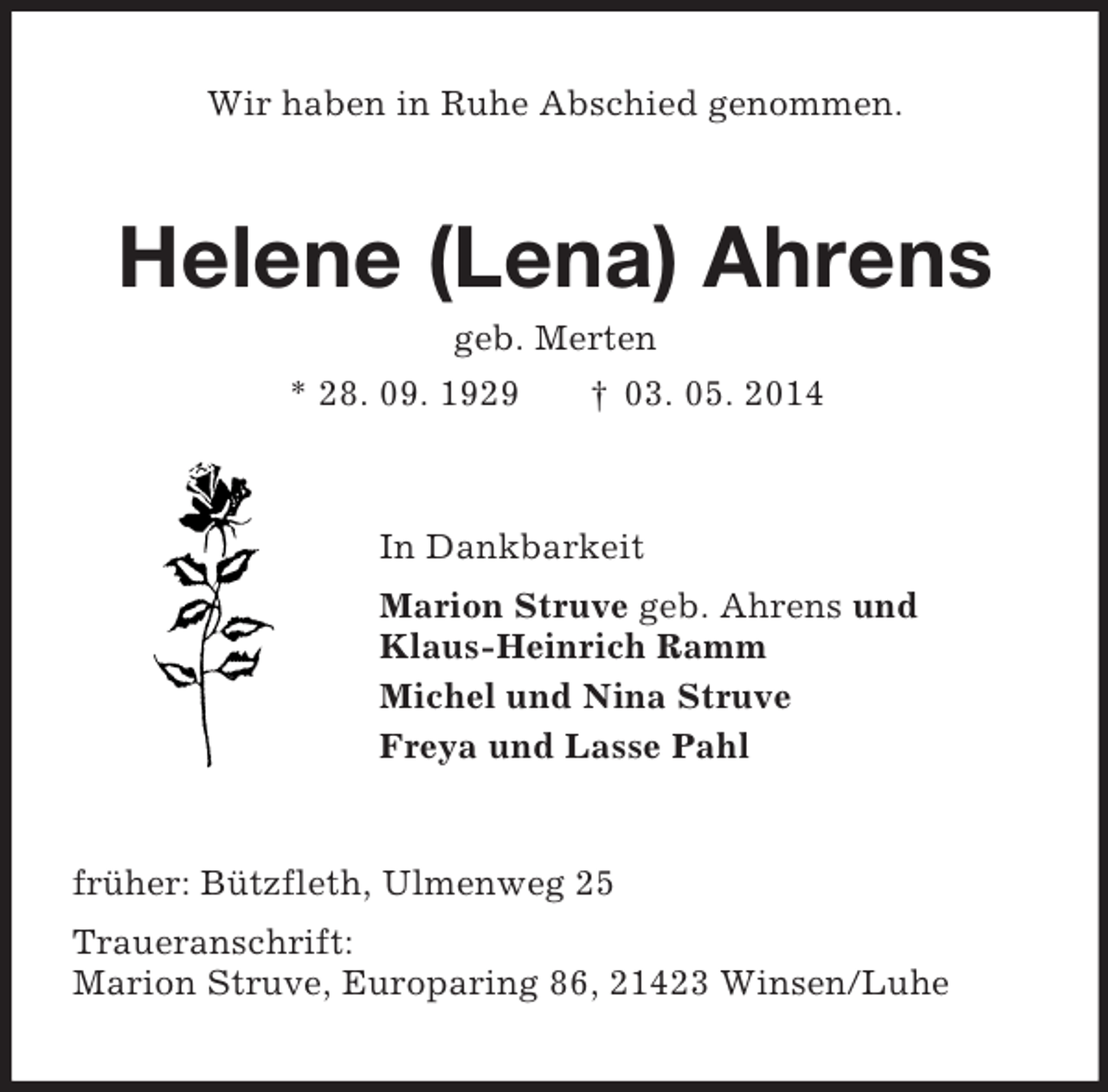 <p>Wir haben in Ruhe Abschied genommen.<br />Helene (Lena) Ahrens<br />geb. Merten<br />* 28. 09. 1929 † 03. 05. 2014<br />In Dankbarkeit<br />Marion Struve geb. Ahrens und<br />Klaus-Heinrich Ramm<br />Michel und Nina Struve<br />Freya und Lasse Pahl<br />früher: Bützfleth, Ulmenweg 25<br />Traueranschrift:<br />Marion Struve, Europaring 86, 21423 Winsen/Luhe</p>