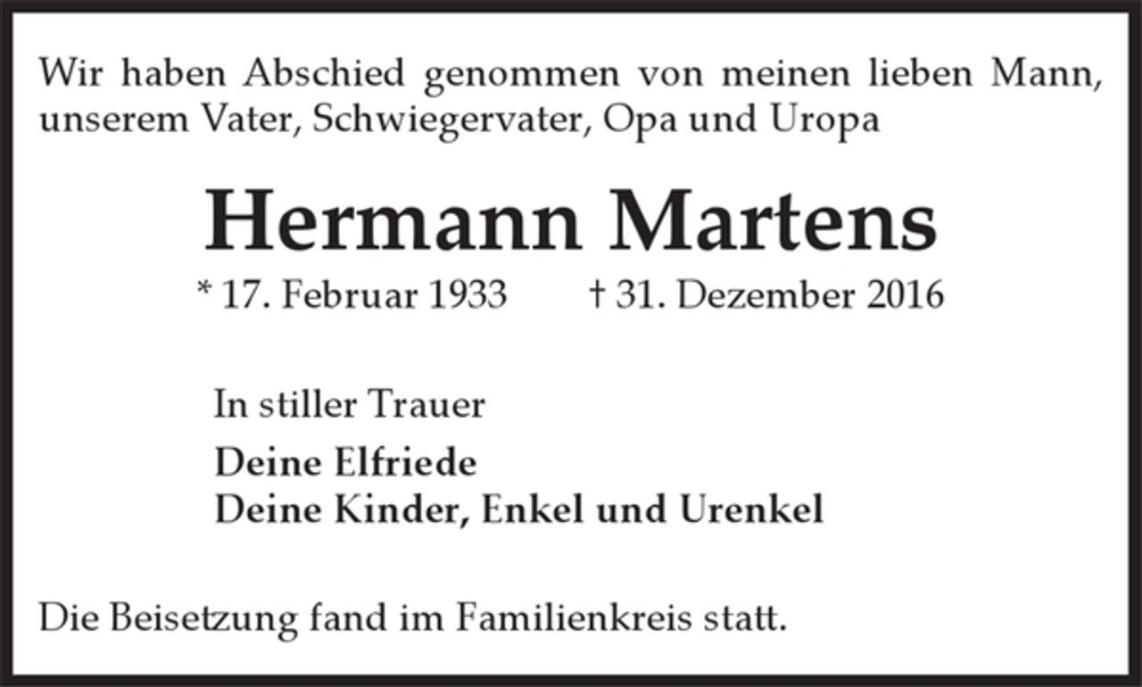 <p>Wir haben Abschied genommen von meinen lieben Mann,<br />unserem Vater, Schwiegervater, Opa und Uropa</p>
<p>Hermann Martens</p>
<p>* 17. Februar 1933 † 31. Dezember 2016</p>
<p>In stiller Trauer</p>
<p>Deine Elfriede</p>
<p>Deine Kinder, Enkel und Urenkel</p>
<p>Die Beisetzung fand im Familienkreis statt.</p>