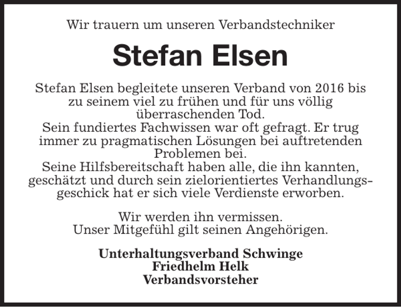 <p>Wir trauern um unseren Verbandstechniker<br />Stefan Elsen<br />Stefan Elsen begleitete unseren Verband von 2016 bis<br />zu seinem viel zu frühen und für uns völlig<br />überraschenden Tod.<br />Sein fundiertes Fachwissen war oft gefragt. Er trug<br />immer zu pragmatischen Lösungen bei auftretenden<br />Problemen bei.<br />Seine Hilfsbereitschaft haben alle, die ihn kannten,<br />geschätzt und durch sein zielorientiertes Verhandlungs-<br />geschick hat er sich viele Verdienste erworben.<br />Wir werden ihn vermissen.<br />Unser Mitgefühl gilt seinen Angehörigen.<br />Unterhaltungsverband Schwinge<br />Friedhelm Helk<br />Verbandsvorsteher</p>