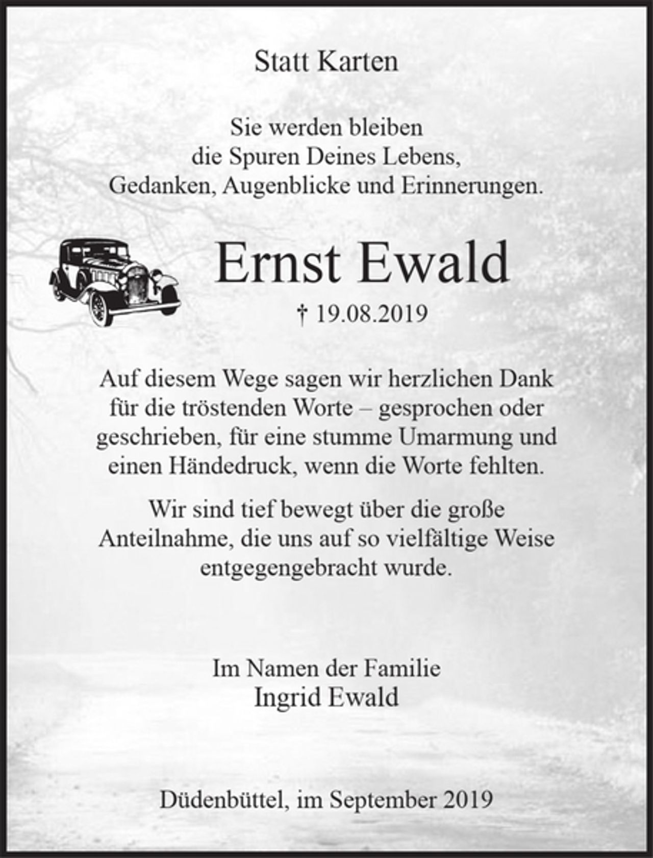<p>Statt Karten<br />Sie werden bleiben<br />die Spuren Deines Lebens,<br />Gedanken, Augenblicke und Erinnerungen.<br />Ernst Ewald<br />† 19.08.2019<br />Auf diesem Wege sagen wir herzlichen Dank<br />für die tröstenden Worte - gesprochen oder<br />geschrieben, für eine stumme Umarmung und<br />einen Händedruck, wenn die Worte fehlten.<br />Wir sind tief bewegt über die große<br />Anteilnahme, die uns auf so vielfältige Weise<br />entgegengebracht wurde.<br />Im Namen der Familie<br />Ingrid Ewald<br />Düdenbüttel, im September 2019</p>