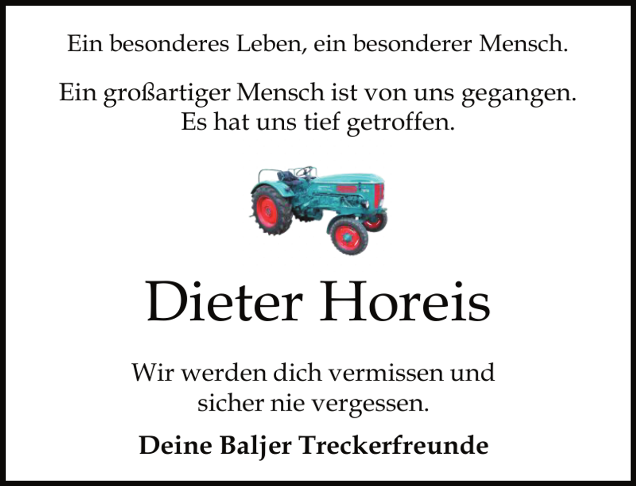 <p>Ein besonderes Leben, ein besonderer Mensch.</p><p>Ein großartiger Mensch ist von uns gegangen.<br />Es hat uns tief getroffen.</p><p>Dieter Horeis<br />Wir werden dich vermissen und<br />sicher nie vergessen.</p><p>Deine Baljer Treckerfreunde</p>