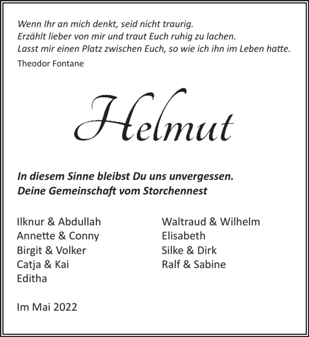 <p>Wenn Ihr an mich denkt, seid nicht traurig.<br />Erzählt lieber von mir und traut Euch ruhig zu lachen.<br />Lasst mir einen Platz zwischen Euch, so wie ich ihn im Leben hatte.<br />Theodor Fontane</p>
<p>Helmut</p>
<p>In diesem Sinne bleibst Du uns unvergessen.<br />Deine Gemeinschaft vom Storchennest</p>
<p>Ilknur &amp; Abdullah<br />Annette &amp; Conny<br />Birgit &amp; Volker<br />Catja &amp; Kai<br />Editha<br />Waltraud &amp; Wilhelm<br />Elisabeth<br />Silke &amp; Dirk<br />Ralf &amp; Sabine</p>