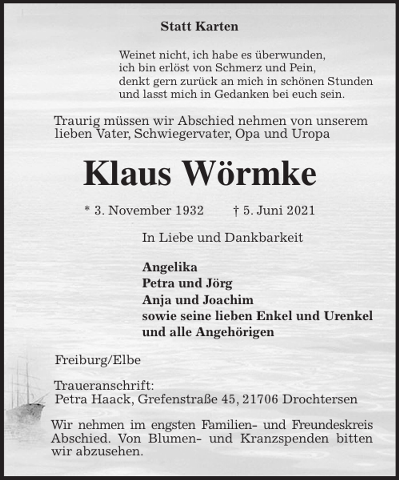 <p>Statt Karten<br />Weinet nicht, ich habe es überwunden,<br />ich bin erlöst von Schmerz und Pein,<br />denkt gern zurück an mich in schönen Stunden<br />und lasst mich in Gedanken bei euch sein.<br />Traurig müssen wir Abschied nehmen von unserem<br />lieben Vater, Schwiegervater, Opa und Uropa<br />Klaus Wörmke<br />* 3. November 1932 † 5. Juni 2021<br />In Liebe und Dankbarkeit</p>
<p>Angelika<br />Petra und Jörg<br />Anja und Joachim<br />sowie seine lieben Enkel und Urenkel<br />und alle Angehörigen<br />Freiburg/Elbe</p>
<p>Traueranschrift:<br />Petra Haack, Grefenstraße 45, 21706 Drochtersen</p>
<p>Wir nehmen im engsten Familien- und Freundeskreis Abschied. Von Blumen- und Kranzspenden bitten wir abzusehen.</p>