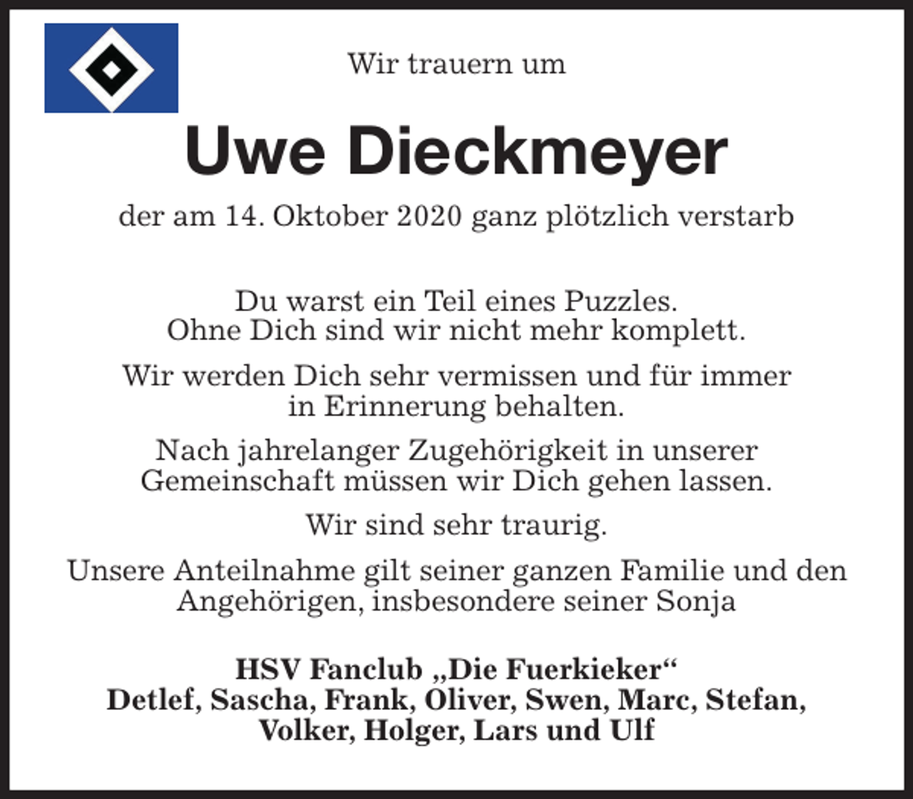 <p>Wir trauern um<br />Uwe Dieckmeyer<br />der am 14. Oktober 2020 ganz plötzlich verstarb<br />Du warst ein Teil eines Puzzles.<br />Ohne Dich sind wir nicht mehr komplett.<br />Wir werden Dich sehr vermissen und für immer<br />in Erinnerung behalten.<br />Nach jahrelanger Zugehörigkeit in unserer<br />Gemeinschaft müssen wir Dich gehen lassen.<br />Wir sind sehr traurig.<br />Unsere Anteilnahme gilt seiner ganzen Familie und den Angehörigen, insbesondere seiner Sonja<br />HSV Fanclub „Die Fuerkieker“<br />Detlef, Sascha, Frank, Oliver, Swen, Marc, Stefan,<br />Volker, Holger, Lars und Ulf</p>