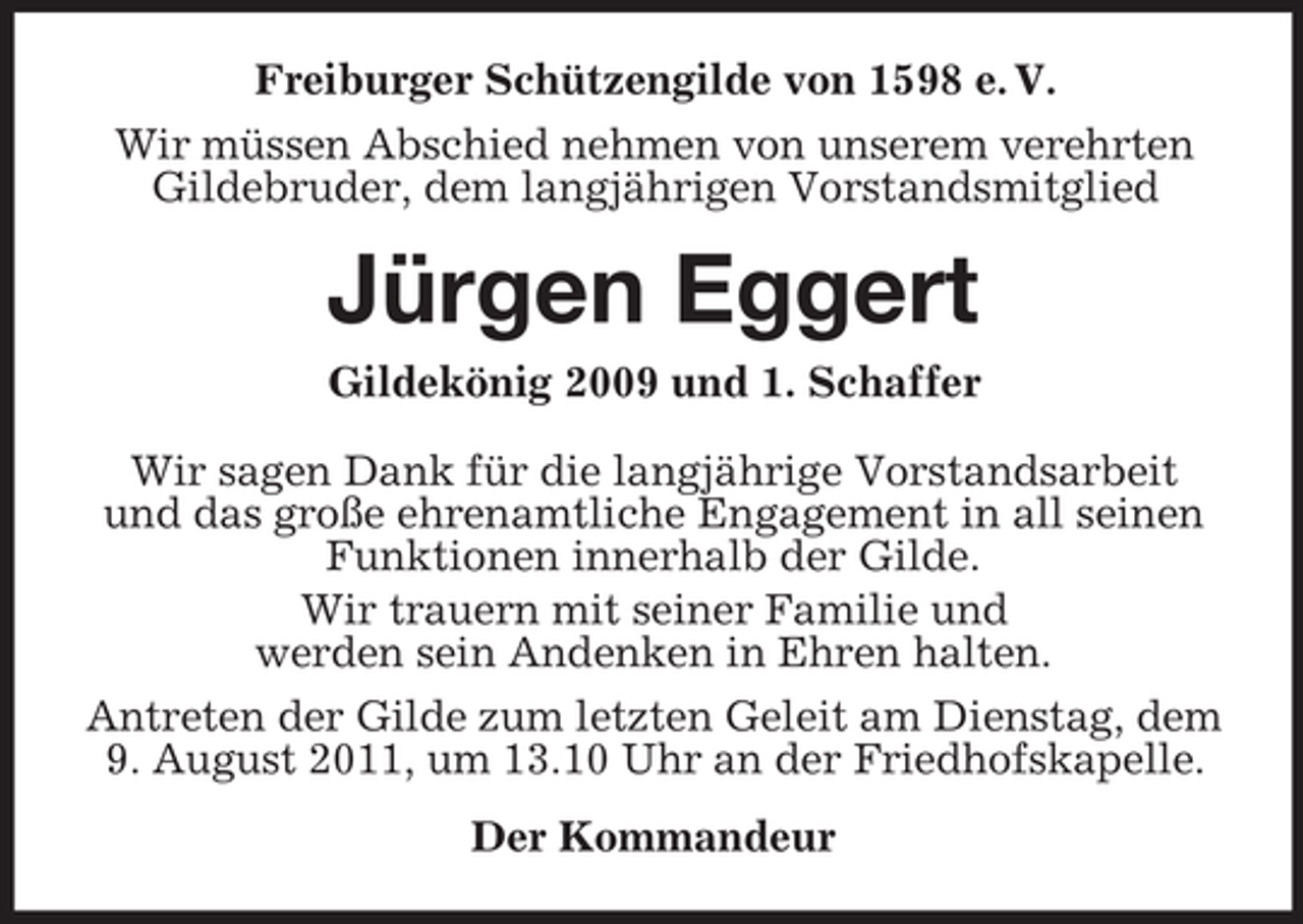 <p>Freiburger Schützengilde von 1598 e. V.<br />Wir müssen Abschied nehmen von unserem verehrten<br />Gildebruder, dem langjährigen Vorstandsmitglied</p><p>Jürgen Eggert<br />Gildekönig 2009 und 1. Schaffer<br />Wir sagen Dank für die langjährige Vorstandsarbeit<br />und das große ehrenamtliche Engagement in all seinen<br />Funktionen innerhalb der Gilde.<br />Wir trauern mit seiner Familie und<br />werden sein Andenken in Ehren halten.<br />Antreten der Gilde zum letzten Geleit am Dienstag, dem<br />9. August 2011, um 13.10 Uhr an der Friedhofskapelle.<br />Der Kommandeur</p>