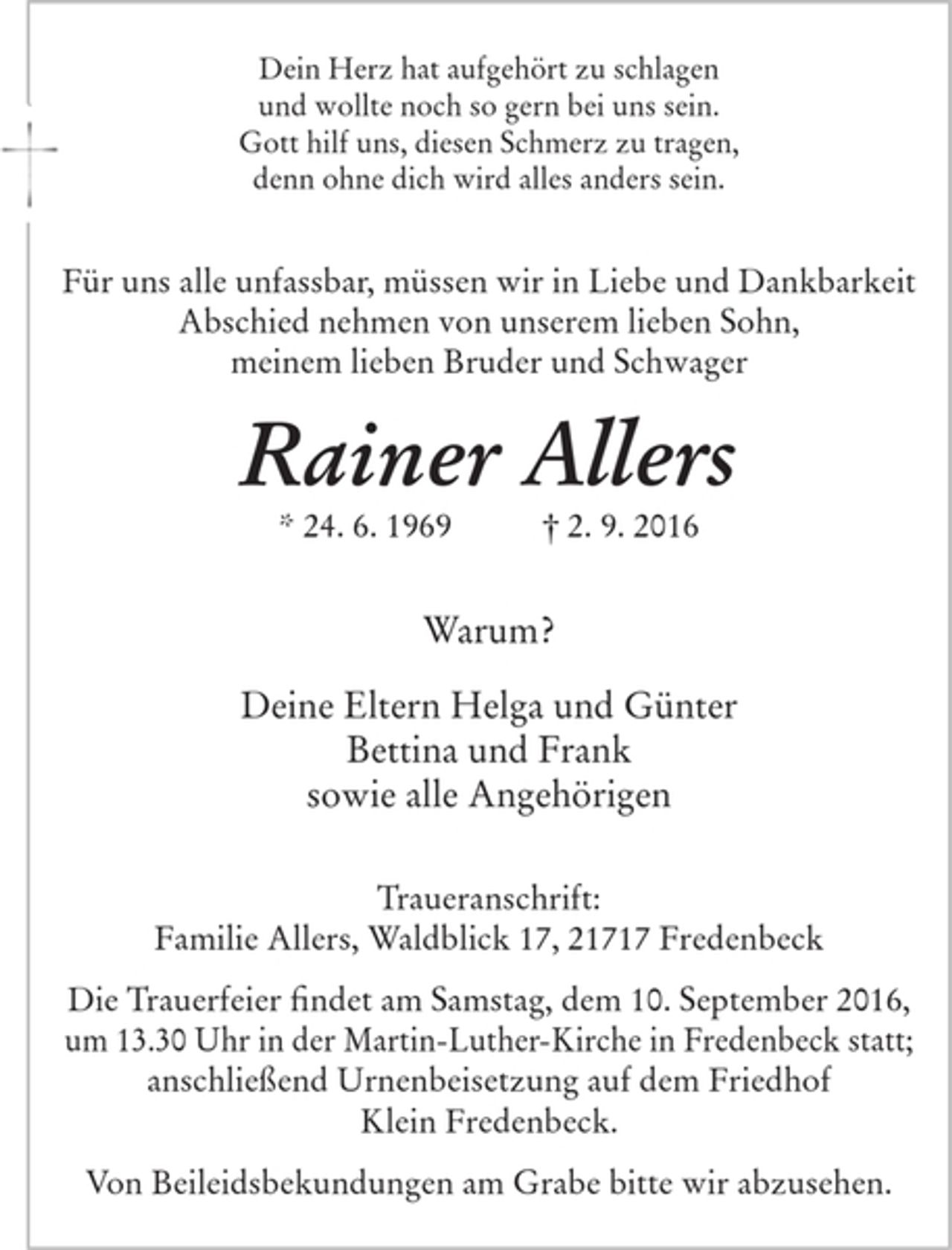 <p>Dein Herz hat aufgehört zu schlagen und wollte noch so gern bei uns sein.<br />Gott hilf uns, diesen Schmerz zu tragen, denn ohne dich wird alles anders sein.</p>
<p>Für uns alle unfassbar müssen wir in Liebe und Dankbarkeit Abschied nehmen von unserem lieben Sohn, meinem lieben Bruder und Schwager<br />Rainer Allers<br />* 24. 6. 1969 † 2. 9. 2016</p>
<p>Warum?</p>
<p>Deine Eltern Helga und Günter<br />Bettina und Frank<br />sowie alle Angehörigen</p>
<p>Traueranschrift:<br />Familie Allers, Waldblick 17, 21717 Fredenbeck</p>
<p>Die Trauerfeier findet am Samstag, dem 10. September 2016, um 13.30 Uhr in der Martin-Luther-Kirche in Fredenbeck statt; anschließend Urnenbeisetzung auf dem Freidhof Klein Fredenbeck.</p>
<p>Von Beileidsbekundungen am Grabe bitte wir abzusehen.</p>