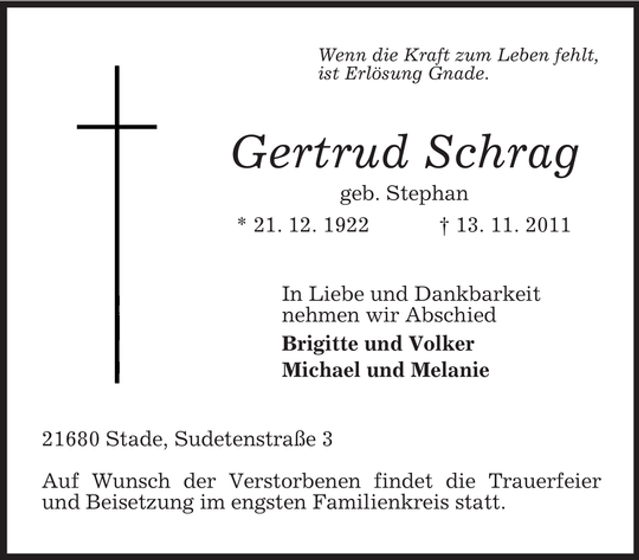 <p>Wenn die Kraft zum Leben fehlt,<br />ist Erlösung Gnade.<br />Gertrud Schrag<br />geb. Stephan<br />* 21. 12. 1922 † 13. 11. 2011<br />In Liebe und Dankbarkeit<br />nehmen wir Abschied<br />Brigitte und Volker<br />Michael und Melanie<br />21680 Stade, Sudetenstraße 3</p><p>Auf Wunsch der Verstorbenen findet die Trauerfeier und Beisetzung im engsten Familienkreis statt.</p>