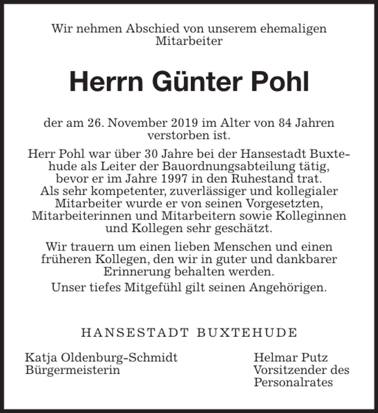 <p>Wir nehmen Abschied von unserem ehemaligen<br />Mitarbeiter<br />Herrn Günter Pohl<br />der am 26. November 2019 im Alter von 84 Jahren<br />verstorben ist.<br />Herr Pohl war über 30 Jahre bei der Hansestadt Buxtehude als Leiter der Bauordnungsabteilung tätig,<br />bevor er im Jahre 1997 in den Ruhestand trat.<br />Als sehr kompetenter, zuverlässiger und kollegialer<br />Mitarbeiter wurde er von seinen Vorgesetzten,<br />Mitarbeiterinnen und Mitarbeitern sowie Kolleginnen und Kollegen sehr geschätzt.<br />Wir trauern um einen lieben Menschen und einen<br />früheren Kollegen, den wir in guter und dankbarer<br />Erinnerung behalten werden.<br />Unser tiefes Mitgefühl gilt seinen Angehörigen.</p><p>H A N S E S T A D T B U X T E H U D E</p><p>Katja Oldenburg-Schmidt Helmar Putz<br />Bürgermeisterin Vorsitzender des<br />Personalrates</p>