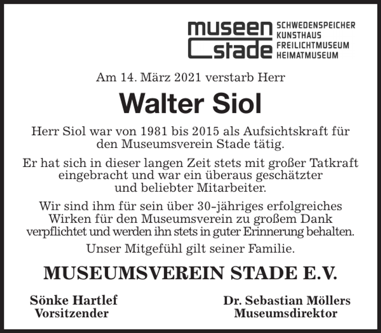 <p>Am 14. März 2021 verstarb Herr<br />Walter Siol<br />Herr Siol war von 1981 bis 2015 als Aufsichtskraft für den Museumsverein Stade tätig.<br />Er hat sich in dieser langen Zeit stets mit großer Tatkraft eingebracht und war ein überaus geschätzter<br />und beliebter Mitarbeiter.<br />Wir sind ihm für sein über 30-jähriges erfolgreiches<br />Wirken für den Museumsverein zu großem Dank<br />verpflichtet und werden ihn stets in guter Erinnerung behalten.<br />Unser Mitgefühl gilt seiner Familie.<br />MUSEUMSVEREIN STADE E.V.<br />Sönke Hartlef Dr. Sebastian Möllers<br />Vorsitzender Museumsdirektor</p>