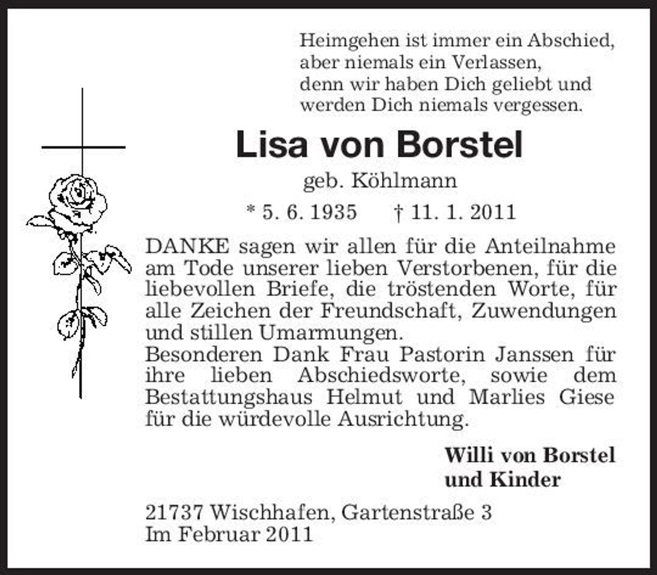 <p>Heimgehen ist immer ein Abschied,<br />aber niemals ein Verlassen,<br />denn wir haben Dich geliebt und<br />werden Dich niemals vergessen.<br />Lisa von Borstel<br />geb. Köhlmann<br />* 5. 6. 1935 † 11. 1. 2011<br />DANKE sagen wir allen für die Anteilnahme am Tode unserer lieben Verstorbenen, für die liebevollen Briefe, die tröstenden Worte, für alle Zeichen der Freundschaft, Zuwendungen und stillen Umarmungen.<br />Besonderen Dank Frau Pastorin Janssen für ihre lieben Abschiedsworte, sowie dem<br />Bestattungshaus Helmut und Marlies Giese für die würdevolle Ausrichtung.<br />Willi von Borstel<br />und Kinder<br />21737 Wischhafen, Gartenstraße 3<br />Im Februar 2011</p>
