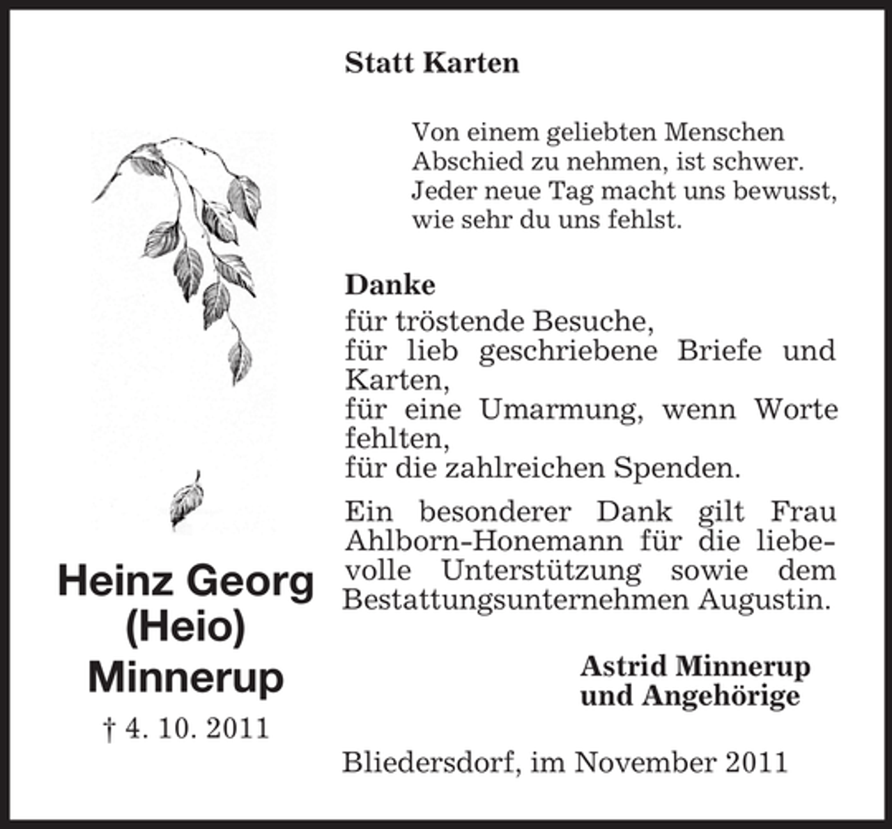 <p>Statt Karten<br />Von einem geliebten Menschen<br />Abschied zu nehmen, ist schwer.<br />Jeder neue Tag macht uns bewusst,<br />wie sehr du uns fehlst.</p><p>Heinz Georg<br />(Heio)<br />Minnerup</p><p>Danke<br />für tröstende Besuche,<br />für lieb geschriebene Briefe und<br />Karten,<br />für eine Umarmung, wenn Worte<br />fehlten,<br />für die zahlreichen Spenden.<br />Ein besonderer Dank gilt Frau<br />Ahlborn-Honemann für die liebevolle Unterstützung sowie dem<br />Bestattungsunternehmen Augustin.<br />Astrid Minnerup<br />und Angehörige</p><p>† 4. 10. 2011<br />Bliedersdorf, im November 2011</p>
