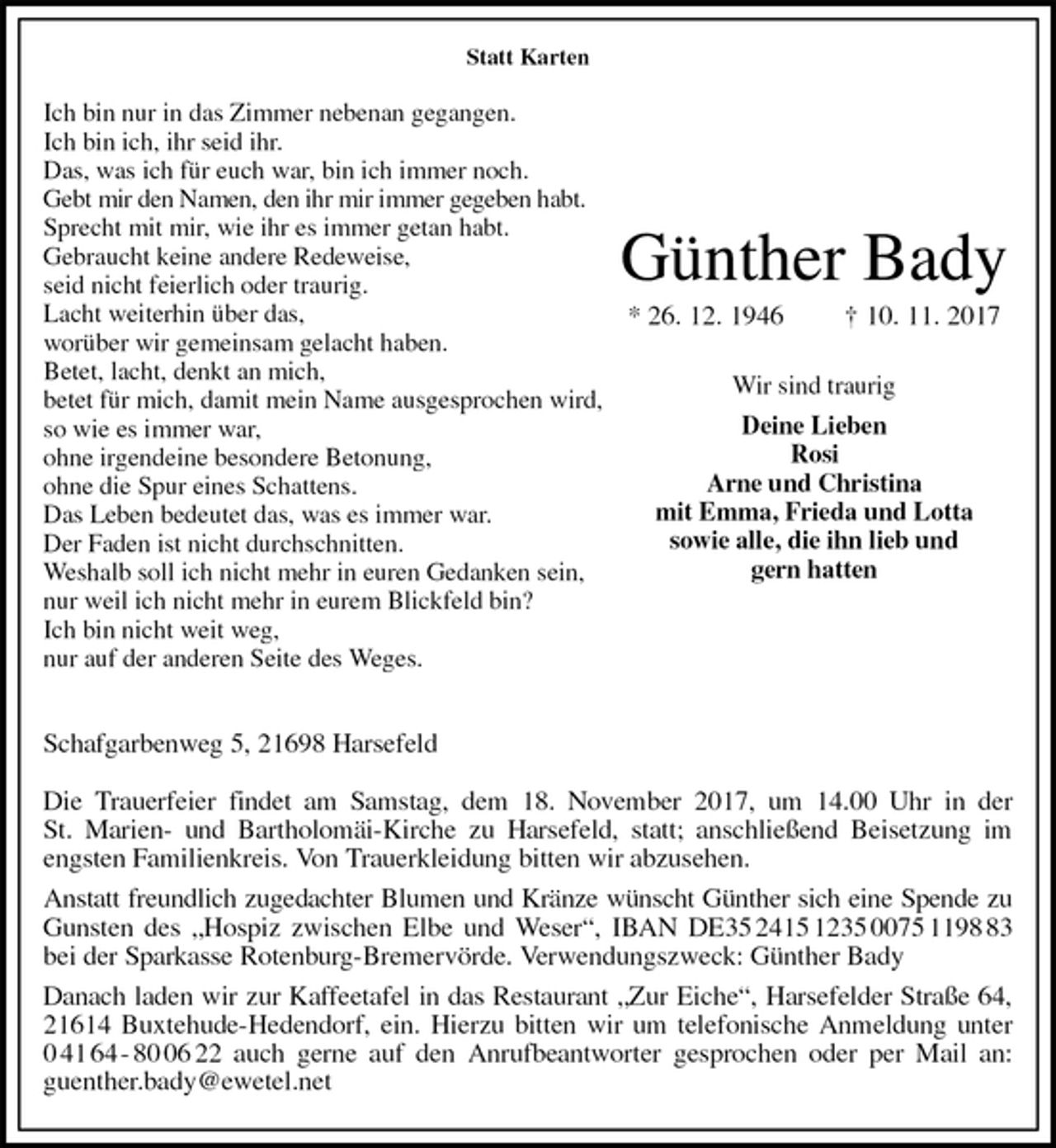 <p>Statt Karten</p>
<p>Ich bin nur in das Zimmer nebenan gegangen.<br />Ich bin ich, ihr seid ihr.<br />Das, was ich für euch war, bin ich immer noch.<br />Gebt mir den Namen, den ihr mir immer gegeben habt.<br />Sprecht mit mir, wie ihr es immer getan habt.<br />Gebraucht keine andere Redeweise,<br />seid nicht feierlich oder traurig.<br />Lacht weiterhin über das,<br />worüber wir gemeinsam gelacht haben.<br />Betet, lacht, denkt an mich,<br />betet für mich, damit mein Name ausgesprochen wird,<br />so wie es immer war,<br />ohne irgendeine besondere Betonung,<br />ohne die Spur eines Schattens.<br />Das Leben bedeutet das, was es immer war.<br />Der Faden ist nicht durchschnitten.<br />Weshalb soll ich nicht mehr in euren Gedanken sein,<br />nur weil ich nicht mehr in eurem Blickfeld bin?<br />Ich bin nicht weit weg,<br />nur auf der anderen Seite des Weges.</p>
<p>Schafgarbenweg 5, 21698 Harsefeld</p>
<p>Die Trauerfeier findet am Samstag, dem 18. November 2017, um 14.00 Uhr in der<br />St. Marien- und Bartholomäi-Kirche zu Harsefeld, statt; anschließend Beisetzung im<br />engsten Familienkreis. Von Trauerkleidung bitten wir abzusehen.<br />Anstatt freundlich zugedachter Blumen und Kränze wünscht Günther sich eine Spende zu<br />Gunsten des „Hospiz zwischen Elbe und Weser“, IBAN DE35 2415 1235 0075 1198 83<br />bei der Sparkasse Rotenburg-Bremervörde. Verwendungszweck: Günther Bady<br />Danach laden wir zur Kaffeetafel in das Restaurant „Zur Eiche“, Harsefelder Straße 64,<br />21614 Buxtehude-Hedendorf, ein. Hierzu bitten wir um telefonische Anmeldung unter<br />0 41 64 - 80 06 22 auch gerne auf den Anrufbeantworter gesprochen oder per Mail an:<br />guenther.bady@ewetel.net<br />Günther Bady<br />* 26. 12. 1946 † 10. 11. 2017</p>
<p>Wir sind traurig<br />Deine Lieben<br />Rosi<br />Arne und Christina<br />mit Emma, Frieda und Lotta<br />sowie alle, die ihn lieb und<br />gern hatten</p>