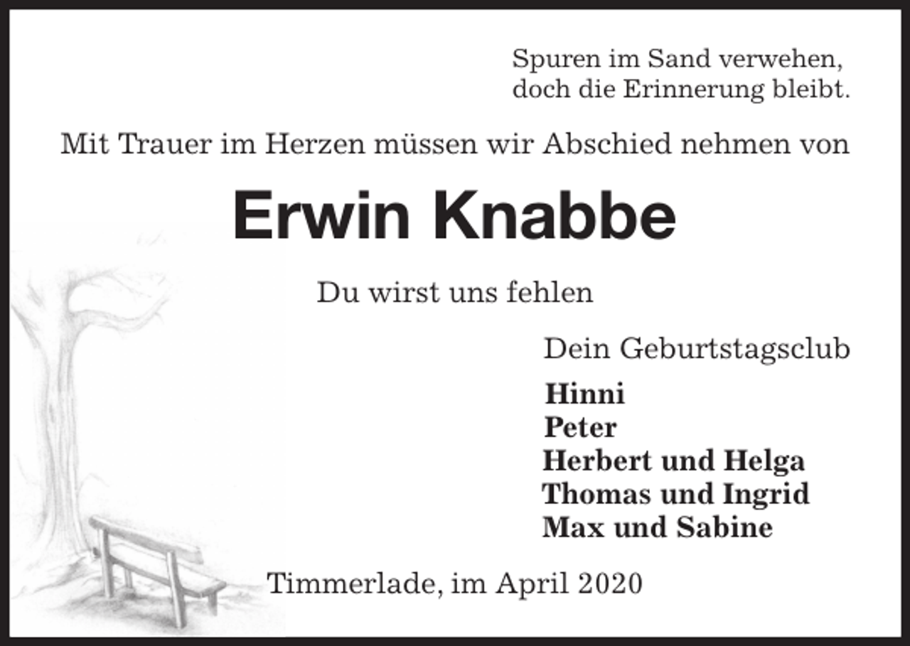 <p>Spuren im Sand verwehen,<br />doch die Erinnerung bleibt.<br />Mit Trauer im Herzen müssen wir Abschied nehmen von<br />Erwin Knabbe<br />Du wirst uns fehlen<br />Dein Geburtstagsclub<br />Hinni<br />Peter<br />Herbert und Helga<br />Thomas und Ingrid<br />Max und Sabine<br />Timmerlade, im April 2020</p>