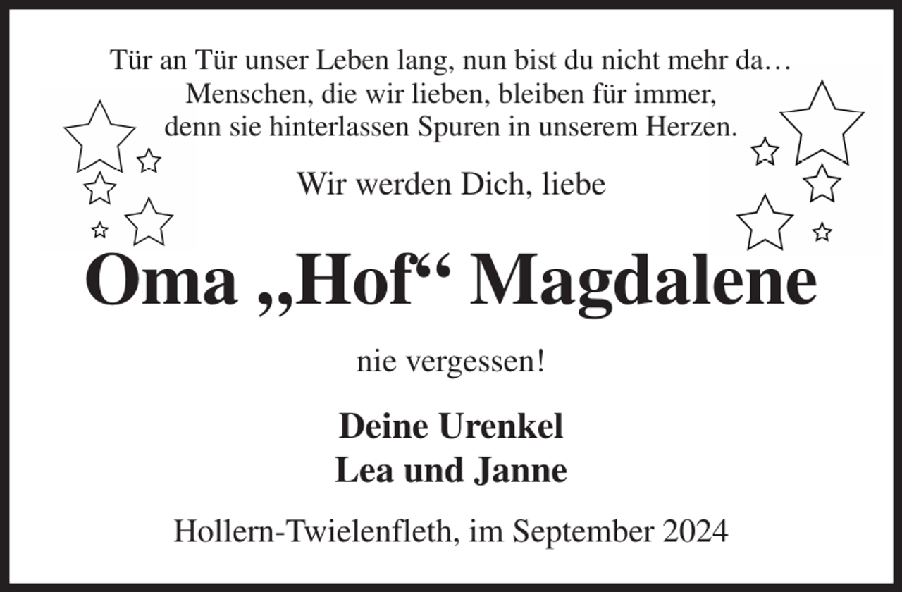 <p>Tür an Tür unser Leben lang, nun bist du nicht mehr da…<br />Menschen, die wir lieben, bleiben für immer,<br />denn sie hinterlassen Spuren in unserem Herzen.<br />Wir werden Dich, liebe<br />Oma „Hof“ Magdalene<br />nie vergessen!<br />Deine Urenkel<br />Lea und Janne<br />Hollern-Twielenfleth, im September 2024</p>