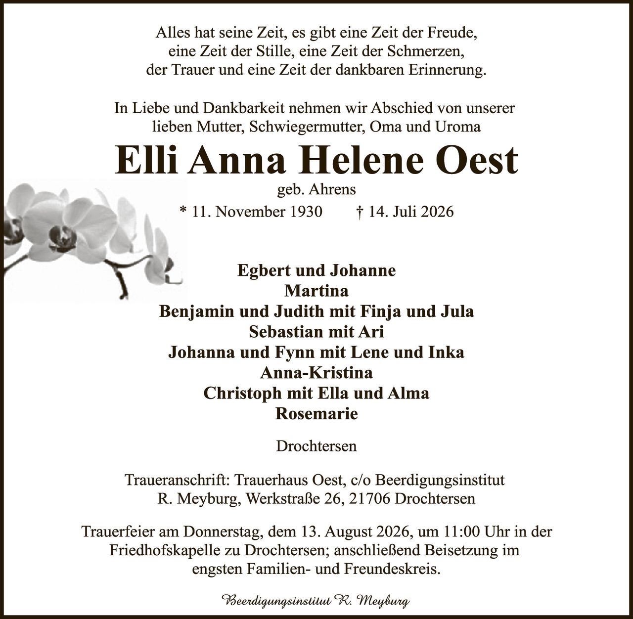 <p>Alles hat seine Zeit, es gibt eine Zeit der Freude, eine Zeit der Stille, eine Zeit der Schmerzen, der Trauer und eine Zeit der dankbaren Erinnerung.</p>

<p>In Liebe und Dankbarkeit nehmen wir Abschied von unserer lieben Mutter, Schwiegermutter, Oma und Uroma</p>

<p><strong>Elli Anna Helene Oest</strong><br/>geb. Ahrens<br/>* 11. November 1930     † 14. Juli 2026</p>

<p><strong>Egbert und Johanne<br/>Martina<br/>Benjamin und Judith mit Finja und Jula<br/>Sebastian mit Ari<br/>Johanna und Fynn mit Lene und Inka<br/>Anna-Kristina<br/>Christoph mit Ella und Alma<br/>Rosemarie</strong></p>

<p><i>Drochtersen</i></p>

<p>Traueranschrift: Trauerhaus Oest, c/o Beerdigungsinstitut R. Meyburg, Werkstraße 26, 21706 Drochtersen</p>

<p>Trauerfeier am Donnerstag, dem 13. August 2026, um 11:00 Uhr in der Friedhofskapelle zu Drochtersen; anschließend Beisetzung im engsten Familien- und Freundeskreis.</p>

<p><i>Beerdigungsinstitut R. Meyburg</i></p>