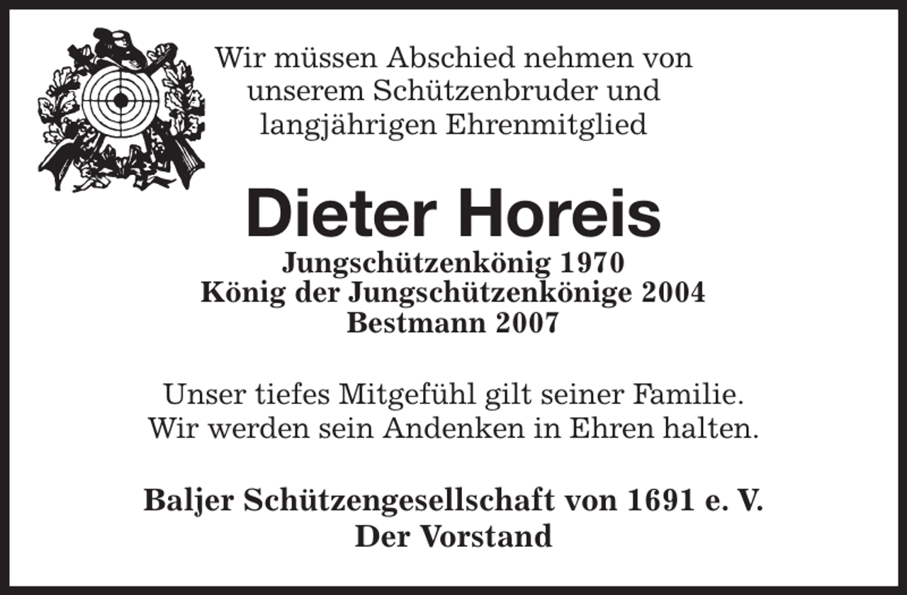 <p>Wir müssen Abschied nehmen von<br />unserem Schützenbruder und<br />langjährigen Ehrenmitglied<br />Dieter Horeis<br />Jungschützenkönig 1970<br />König der Jungschützenkönige 2004<br />Bestmann 2007<br />Unser tiefes Mitgefühl gilt seiner Familie.<br />Wir werden sein Andenken in Ehren halten.<br />Baljer Schützengesellschaft von 1691 e. V.<br />Der Vorstand</p>