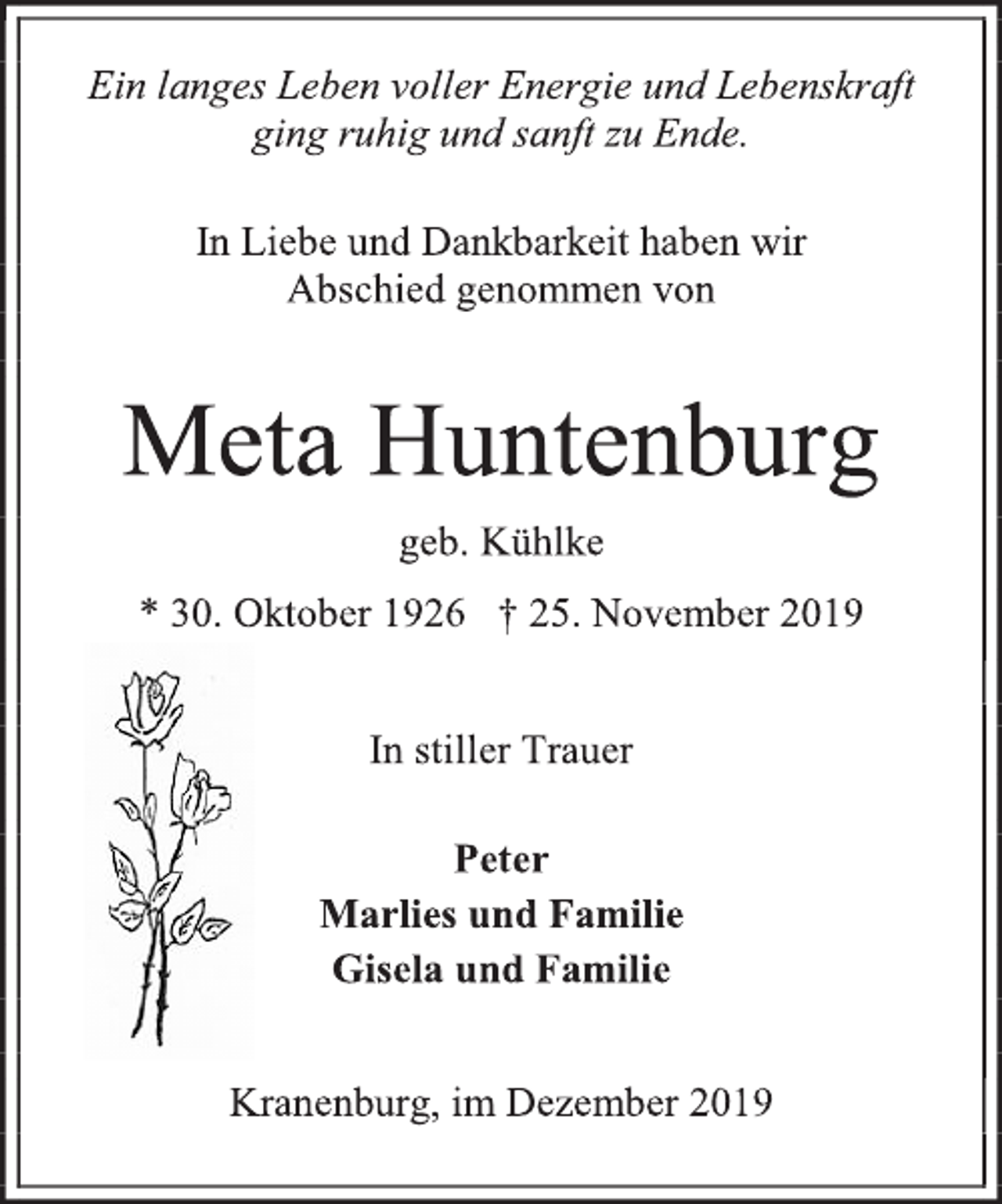 <p>Ein langes Leben voller Energie und Lebenskraft<br />ging ruhig und sanft zu Ende.<br />In Liebe und Dankbarkeit haben wir<br />Abschied genommen von<br />Meta Huntenburg<br />geb. Kühlke<br />* 30. Oktober 1926 † 25. November 2019<br />In stiller Trauer<br />Peter<br />Marlies und Familie<br />Gisela und Familie<br />Kranenburg, im Dezember 2019</p>