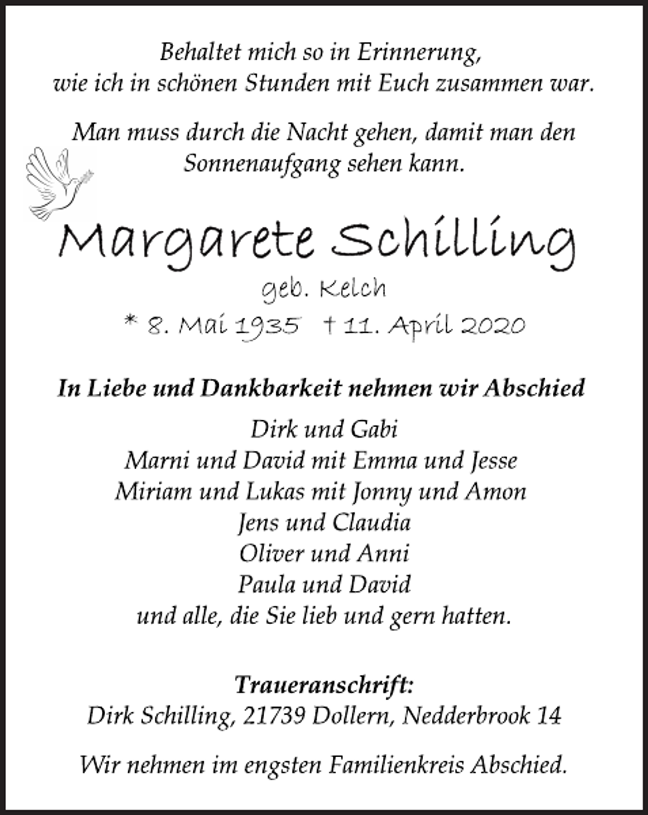 <p>Behaltet mich so in Erinnerung,<br />wie ich in schönen Stunden mit Euch zusammen war.<br />Man muss durch die Nacht gehen, damit man den<br />Sonnenaufgang sehen kann.<br />Margarete Schilling<br />geb. Kelch<br />* 8. Mai 1935 + 11. April 2020<br />In Liebe und Dankbarkeit nehmen wir Abschied<br />Dirk und Gabi<br />Marni und David mit Emma und Jesse<br />Miriam und Lukas mit Jonny und Amon<br />Jens und Claudia<br />Oliver und Anni<br />Paula und David<br />und alle, die Sie lieb und gern hatten.<br />Traueranschrift:<br />Dirk Schilling, 21739 Dollern, Nedderbrook 14<br />Wir nehmen im engsten Familienkreis Abschied</p>