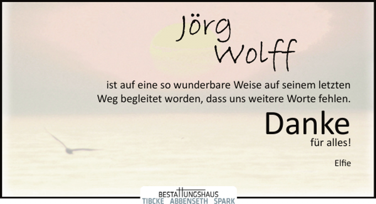 <p>Jörg Wolff<br />ist auf eine so wunderbare Weise auf seinem letzten<br />Weg begleitet worden, dass uns weitere Worte fehlen.<br />Danke<br />für alles!<br />Elfie</p>