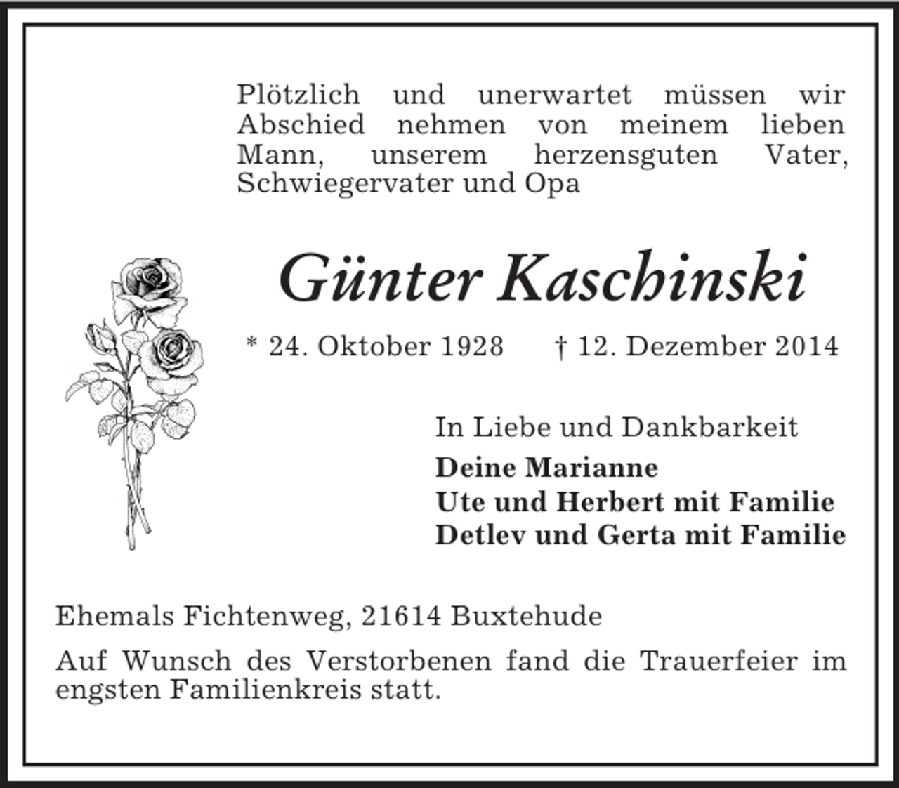 <p>Plötzlich und unerwartet müssen wir<br />Abschied nehmen von meinem lieben Mann, unserem herzensguten Vater, Schwiegervater und Opa<br />Günter Kaschinski<br />* 24. Oktober 1928 † 12. Dezember 2014<br />In Liebe und Dankbarkeit<br />Deine Marianne<br />Ute und Herbert mit Familie<br />Detlev und Gerta mit Familie<br />Ehemals Fichtenweg, 21614 Buxtehude<br />Auf Wunsch des Verstorbenen fand die Trauerfeier im engsten Familienkreis statt.</p>
