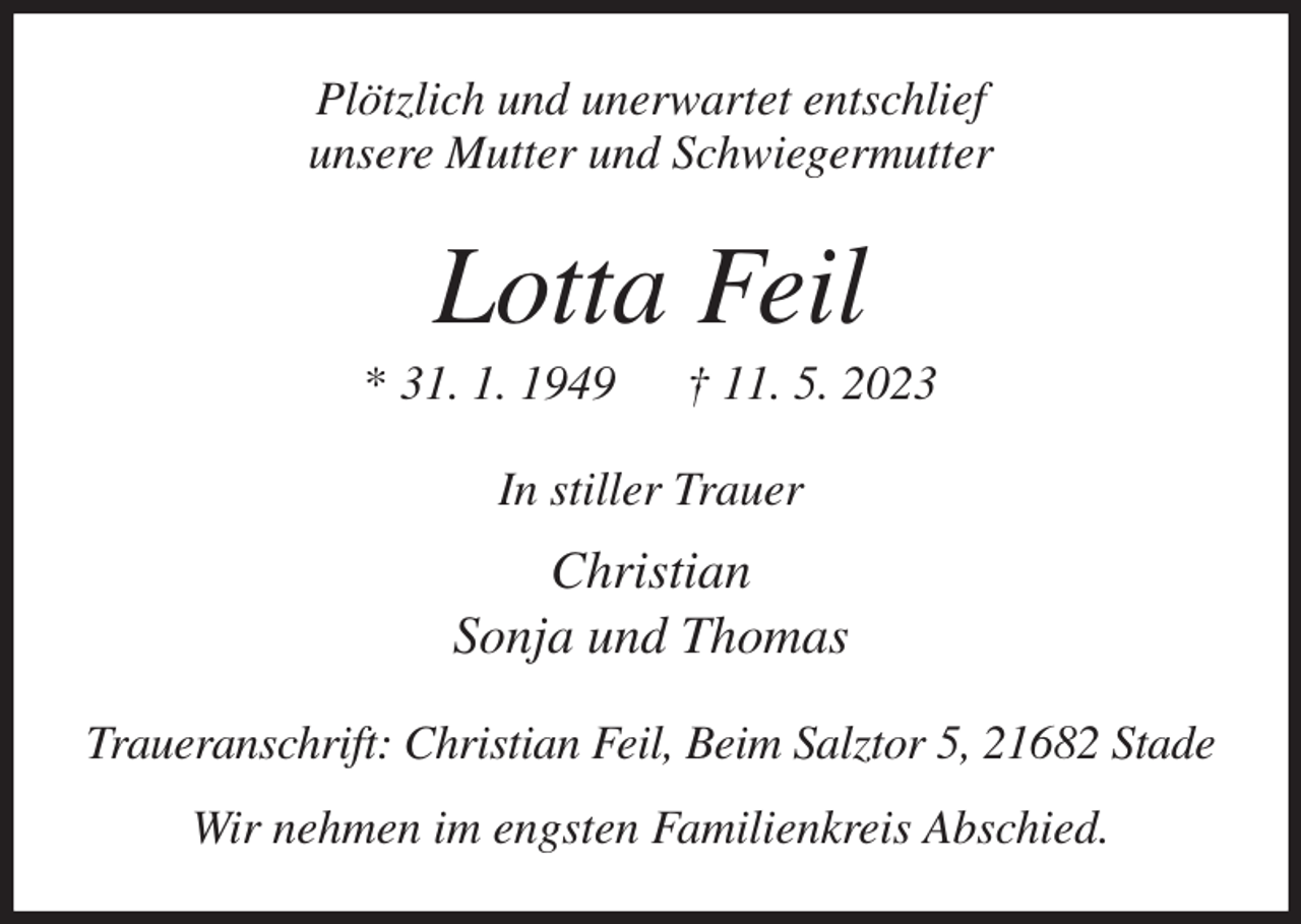 <p>Plötzlich und unerwartet entschlief<br />unsere Mutter und Schwiegermutter<br />Lotta Feil<br />* 31. 1. 1949 † 11. 5. 2023<br />In stiller Trauer<br />Christian<br />Sonja und Thomas<br />Traueranschrift: Christian Feil, Beim Salztor 5, 21682 Stade<br />Wir nehmen im engsten Familienkreis Abschied.</p>