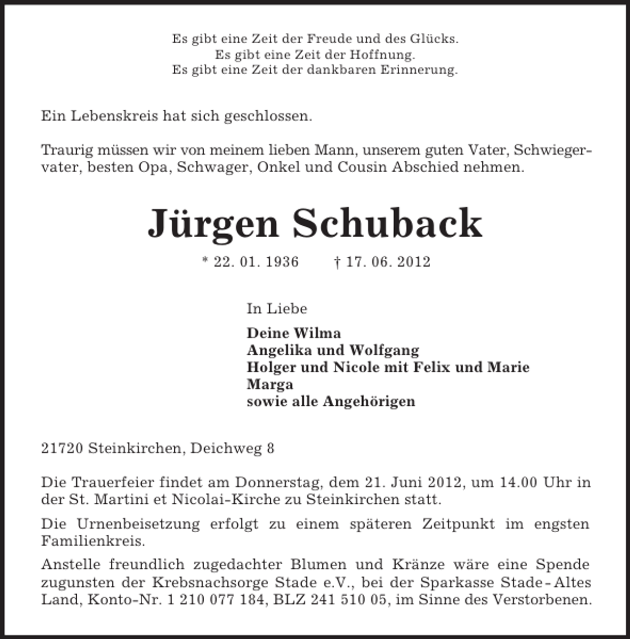 <p>Es gibt eine Zeit der Freude und des Glücks.<br />Es gibt eine Zeit der Hoffnung.<br />Es gibt eine Zeit der dankbaren Erinnerung.<br />Ein Lebenskreis hat sich geschlossen.</p>
<p>Traurig müssen wir von meinem lieben Mann, unserem guten Vater, Schwieger-<br />vater, besten Opa, Schwager, Onkel und Cousin Abschied nehmen.<br />Jürgen Schuback<br />* 22. 01. 1936 † 17. 06. 2012<br />In Liebe<br />Deine Wilma<br />Angelika und Wolfgang<br />Holger und Nicole mit Felix und Marie<br />Marga<br />sowie alle Angehörigen<br />21720 Steinkirchen, Deichweg 8</p>
<p>Die Trauerfeier findet am Donnerstag, dem 21. Juni 2012, um 14.00 Uhr in<br />der St. Martini et Nicolai-Kirche zu Steinkirchen statt.<br />Die Urnenbeisetzung erfolgt zu einem späteren Zeitpunkt im engsten<br />Familienkreis.<br />Anstelle freundlich zugedachter Blumen und Kränze wäre eine Spende<br />zugunsten der Krebsnachsorge Stade e.V., bei der Sparkasse Stade - Altes<br />Land, Konto-Nr. 1 210 077 184, BLZ 241 510 05, im Sinne des Verstorbenen.</p>