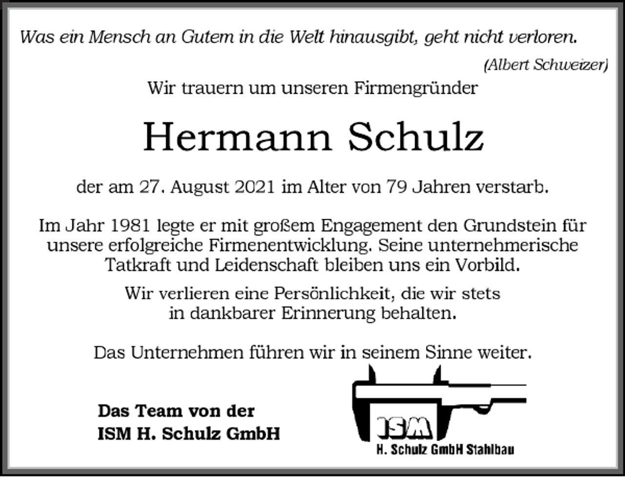 <p>Was ein Mensch an Gutem in die Welt hinausgibt, geht nicht verloren.<br />(Albert Schweizer)<br />Wir trauern um unseren Firmengründe<br />Hermann Schulz<br />der am 27. August 2021 im Alter von 79 Jahren verstarb.<br />Im Jahr 1981 legte er mit großem Engagement den Grundstein für unsere erfolgreiche Firmenentwicklung. Seine unternehmerische Tatkraft und Leidenschaft bleiben uns ein Vorbild.<br />Wir verlieren eine Persönlichkeit, die wir stets<br />in dankbarer Erinnerung behalten.<br />Das Unternehmen führen wir in seinem Sinne weiter.<br />Das Team von der<br />ISM H. Schulz GmbH</p>