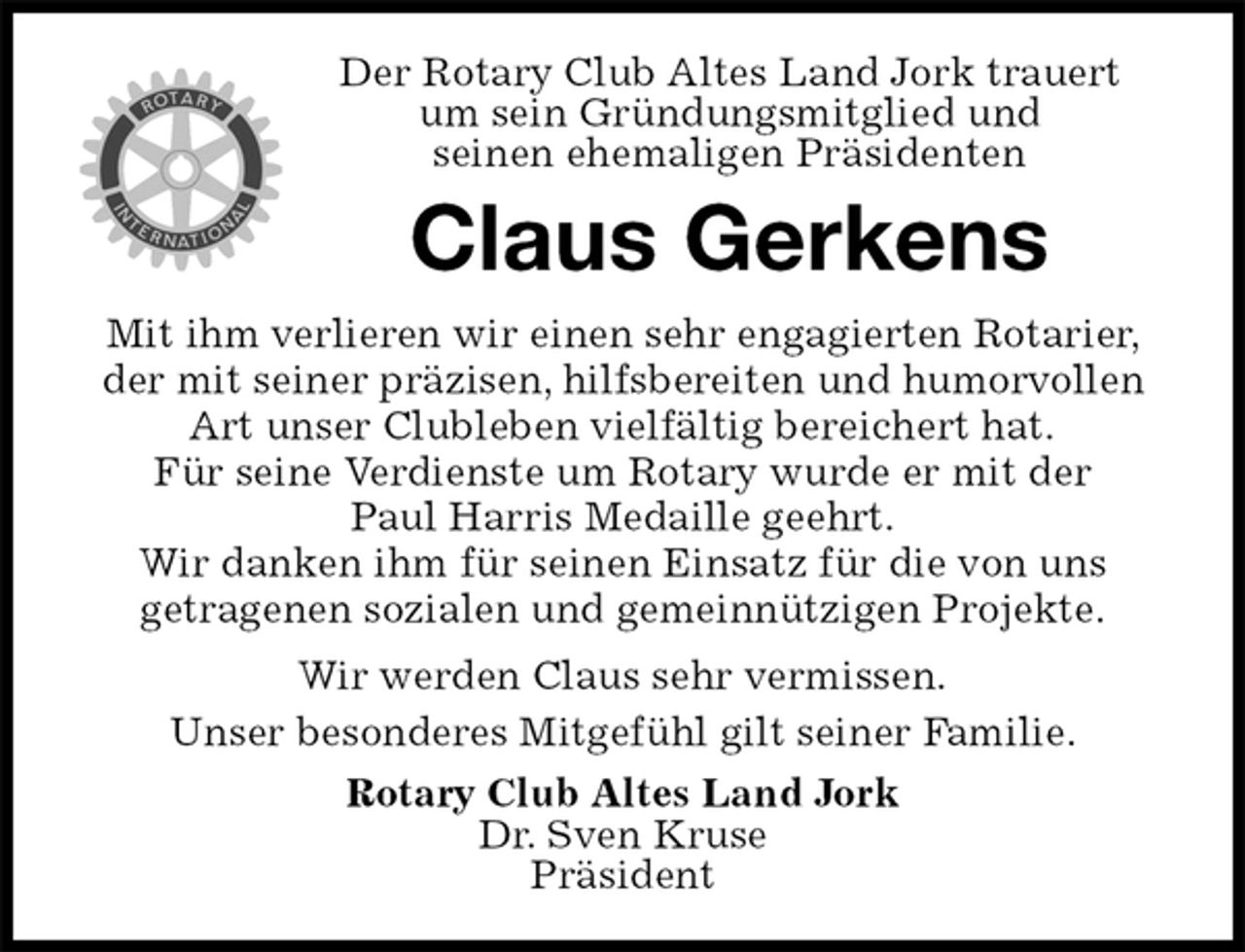 <p>Der Rotary Club Altes Land Jork trauert<br />um sein Gründungsmitglied und<br />seinen ehemaligen Präsidenten<br />Claus Gerkens<br />Mit ihm verlieren wir einen sehr engagierten Rotarier, der mit seiner präzisen, hilfsbereiten und humorvollen Art unser Clubleben vielfältig bereichert hat.<br />Für seine Verdienste um Rotary wurde er mit der<br />Paul Harris Medaille geehrt.<br />Wir danken ihm für seinen Einsatz für die von uns<br />getragenen sozialen und gemeinnützigen Projekte.<br />Wir werden Claus sehr vermissen.<br />Unser besonderes Mitgefühl gilt seiner Familie.<br />Rotary Club Altes Land Jork<br />Dr. Sven Kruse<br />Präsident</p>