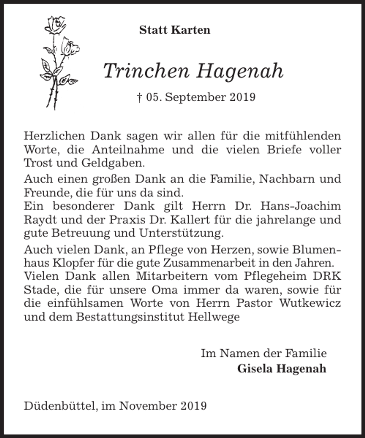 <p>Statt Karten<br />Trinchen Hagenah<br />† 05. September 2019<br />Herzlichen Dank sagen wir allen für die mitfühlenden Worte, die Anteilnahme und die vielen Briefe voller Trost und Geldgaben.<br />Auch einen großen Dank an die Familie, Nachbarn und Freunde, die für uns da sind.<br />Ein besonderer Dank gilt Herrn Dr. Hans-Joachim Raydt und der Praxis Dr. Kallert für die jahrelange und gute Betreuung und Unterstützung.<br />Auch vielen Dank, an Pflege von Herzen, sowie Blumenhaus Klopfer für die gute Zusammenarbeit in den Jahren.<br />Vielen Dank allen Mitarbeitern vom Pflegeheim DRK Stade, die für unsere Oma immer da waren, sowie für die einfühlsamen Worte von Herrn Pastor Wutkewicz und dem Bestattungsinstitut Hellwege<br />Im Namen der Familie<br />Gisela Hagenah<br />Düdenbüttel, im November 2019</p>
