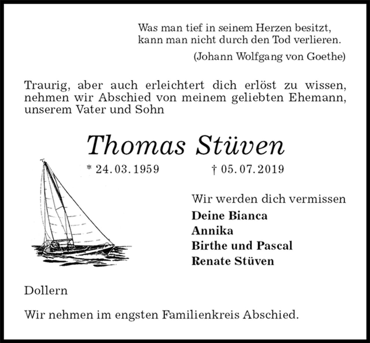 <p>Was man tief in seinem Herzen besitzt,<br />kann man nicht durch den Tod verlieren.<br />(Johann Wolfgang von Goethe)<br />Traurig, aber auch erleichtert dich erlöst zu wissen, nehmen wir Abschied von meinem geliebten Ehemann, unserem Vater und Sohn<br />Thomas Stüven<br />* 24. 03. 1959 † 05. 07. 2019<br />Wir werden dich vermissen<br />Deine Bianca<br />Annika<br />Birthe und Pascal<br />Renate Stüven<br />Dollern</p>
<p>Wir nehmen im engsten Familienkreis Abschied.</p>