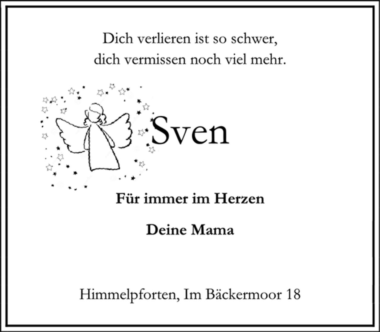<p>Dich verlieren ist so schwer,<br />dich vermissen noch viel mehr.<br />Sven<br />Für immer im Herzen<br />Deine Mama<br />Himmelpforten, Im Bäckermoor 18</p>