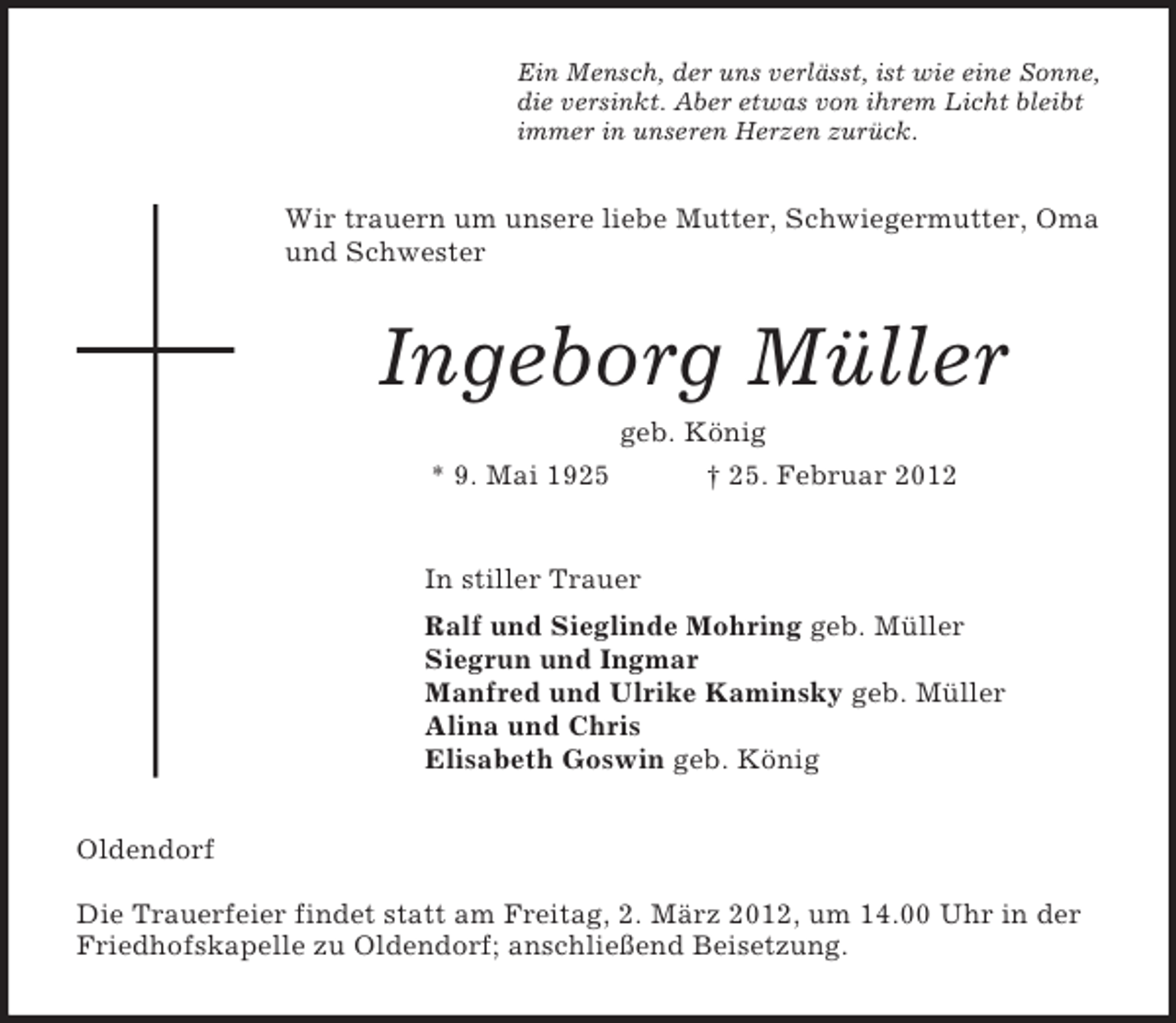 <p>Ein Mensch, der uns verlässt, ist wie eine Sonne,<br />die versinkt. Aber etwas von ihrem Licht bleibt<br />immer in unseren Herzen zurück.</p><p>Wir trauern um unsere liebe Mutter, Schwiegermutter, Oma<br />und Schwester</p><p>Ingeborg Müller<br />geb. König<br />* 9. Mai 1925</p><p>† 25. Februar 2012</p><p>In stiller Trauer<br />Ralf und Sieglinde Mohring geb. Müller<br />Siegrun und Ingmar<br />Manfred und Ulrike Kaminsky geb. Müller<br />Alina und Chris<br />Elisabeth Goswin geb. König<br />Oldendorf<br />Die Trauerfeier findet statt am Freitag, 2. März 2012, um 14.00 Uhr in der<br />Friedhofskapelle zu Oldendorf; anschließend Beisetzung.</p>
