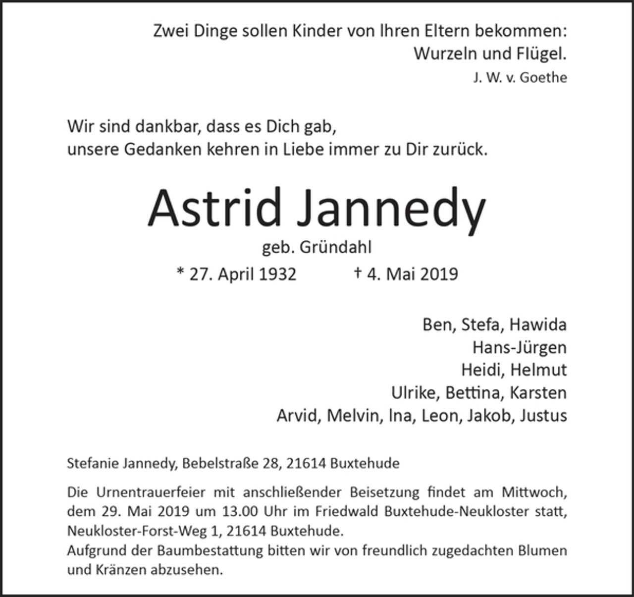 <p>Zwei Dinge sollen Kinder von lhren Eltern bekommen:<br />Wurzeln und FIügel.<br />J. W. v. Goethe<br />Wir sind dankbar; dass es Dich gab,<br />unsere Gedanken kehren in Liebe immer zu Dir zurück.</p><p>Astrid Jannedy<br />geb. Gründahl<br />* 27. April 1932 + 4. Mai 2019</p><p>Ben, Stefa, Hawida<br />Hans-Jürgen<br />Heidi, Helmut<br />Ulrike, Bettina, Karsten<br />Arvid, Melvin, lna, Leon, Jakob, Justus<br />Stefanie Jannedy, Bebelstraße 28, 21614 Buxtehude</p><p>Die Urnentrauerfeier mit anschließender Beisetzung findet am Mittwoch,<br />dem 29. Mai 2019 um 13.00 uhr im Friedwald Buxtehude-Neukloster<br />statt, Neukloster- Forst-Weg 1, 21614 Buxtehude.<br />Aufgrund der Baumbestattung bitten wir von freundlich zugedachten<br />Blumen und Kränzen abzusehen.</p>