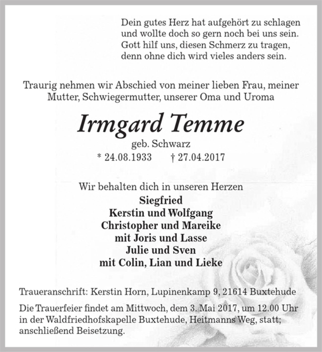 <p>Dein gutes Herz hat aufgehört zu schlagen<br />und wollte doch so gern noch bei uns sein.<br />Gott hilf uns, diesen Schmerz zu tragen,<br />denn ohne dich wird vieles anders sein.</p><p>Traurig nehmen wir Abschied von meiner lieben Frau,meiner Mutter, Schwiegermutter, unserer Oma und Uroma</p><p>Irmgard Temme<br />geb. Schwarz<br />* 24. 8.1933 + 27.04.2017</p><p>Wir behalten dich in unseren Herzen</p><p>Siegfried<br />Kerstin und Wolfgang<br />Christopher und Mareike<br />mit Joris und Lasse<br />Julie und Sven<br />mit Colin, Lian und Lieke</p><p>Traueranschrift: Kerstin Horn, Lupinenkamp 9, 21614 Buxtehude</p><p>Die Trauerfeier findet am Mittwoch, dem 3. Mai 2017, um 12.00 Uhr in der Waldfriedhofskapelle Buxtehude,<br />Heitmanns Weg statt; anschließend Beisetzung.</p>