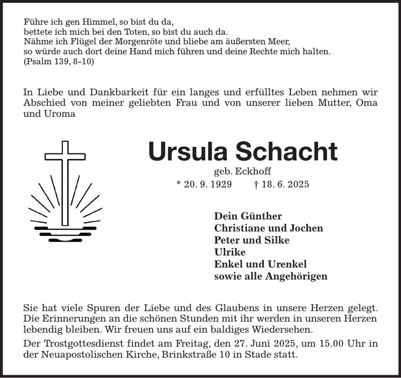 <p>Führe ich gen Himmel, so bist du da,<br />bettete ich mich bei den Toten, so bist du auch da.<br />Nähme ich Flügel der Morgenröte und bliebe am äußersten Meer,<br />so würde auch dort deine Hand mich führen und deine Rechte mich halten.<br />(Psalm 139, 8-10)<br />In Liebe und Dankbarkeit für ein langes und erfülltes Leben nehmen wir Abschied von meiner geliebten Frau und von unserer lieben Mutter, Oma und Uroma<br />Ursula Schacht<br />geb. Eckhoff<br />* 20. 9. 1929 † 18. 6. 2025<br />Dein Günther<br />Christiane und Jochen<br />Peter und Silke<br />Ulrike<br />Enkel und Urenkel<br />sowie alle Angehörigen<br />Sie hat viele Spuren der Liebe und des Glaubens in unsere Herzen gelegt. Die Erinnerungen an die schönen Stunden mit ihr werden in unseren Herzen<br />lebendig bleiben. Wir freuen uns auf ein baldiges Wiedersehen.<br />Der Trostgottesdienst findet am Freitag, den 27. Juni 2025, um 15.00 Uhr in der Neuapostolischen Kirche, Brinkstraße 10 in Stade statt.</p>