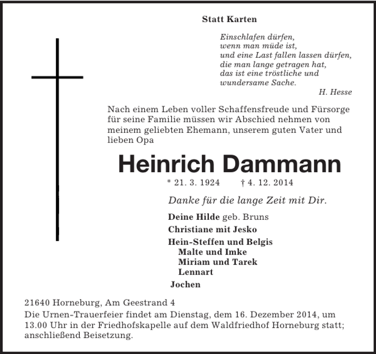 <p>Statt Karten<br />Einschlafen dürfen,<br />wenn man müde ist,<br />und eine Last fallen lassen dürfen,<br />die man lange getragen hat,<br />das ist eine tröstliche und<br />wundersame Sache.<br />H. Hesse<br />Nach einem Leben voller Schaffensfreude und Fürsorge für seine Familie müssen wir Abschied nehmen von meinem geliebten Ehemann, unserem guten Vater und lieben Opa<br />Heinrich Dammann<br />* 21. 3. 1924 † 4. 12. 2014<br />Danke für die lange Zeit mit Dir.<br />Deine Hilde geb. Bruns<br />Christiane mit Jesko<br />Hein-Steffen und Belgis<br />Malte und Imke<br />Miriam und Tarek<br />Lennart<br />Jochen<br />21640 Horneburg, Am Geestrand 4<br />Die Urnen-Trauerfeier findet am Dienstag, dem 16. Dezember 2014, um 13.00 Uhr in der Friedhofskapelle auf dem Waldfriedhof Horneburg statt; anschließend Beisetzung.</p>