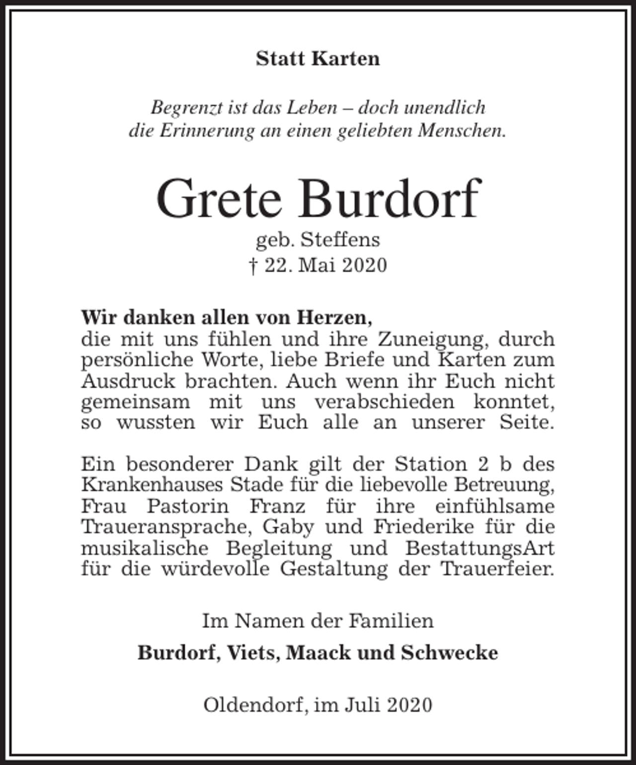 <p>Statt Karten</p>
<p>Begrenzt ist das Leben – doch unendlich<br />die Erinnerung an einen geliebten Menschen.<br />Grete Burdorf<br />geb. Steffens<br />† 22. Mai 2020<br />Wir danken allen von Herzen,<br />die mit uns fühlen und ihre Zuneigung, durch<br />persönliche Worte, liebe Briefe und Karten zum Ausdruck brachten. Auch wenn ihr Euch nicht<br />gemeinsam mit uns verabschieden konntet,<br />so wussten wir Euch alle an unserer Seite.</p>
<p>Ein besonderer Dank gilt der Station 2 b des Krankenhauses Stade für die liebevolle Betreuung,<br />Frau Pastorin Franz für ihre einfühlsame<br />Traueransprache, Gaby und Friederike für die musikalische Begleitung und BestattungsArt für die würdevolle Gestaltung der Trauerfeier.<br />Im Namen der Familien<br />Burdorf, Viets, Maack und Schwecke<br />Oldendorf, im Juli 2020</p>