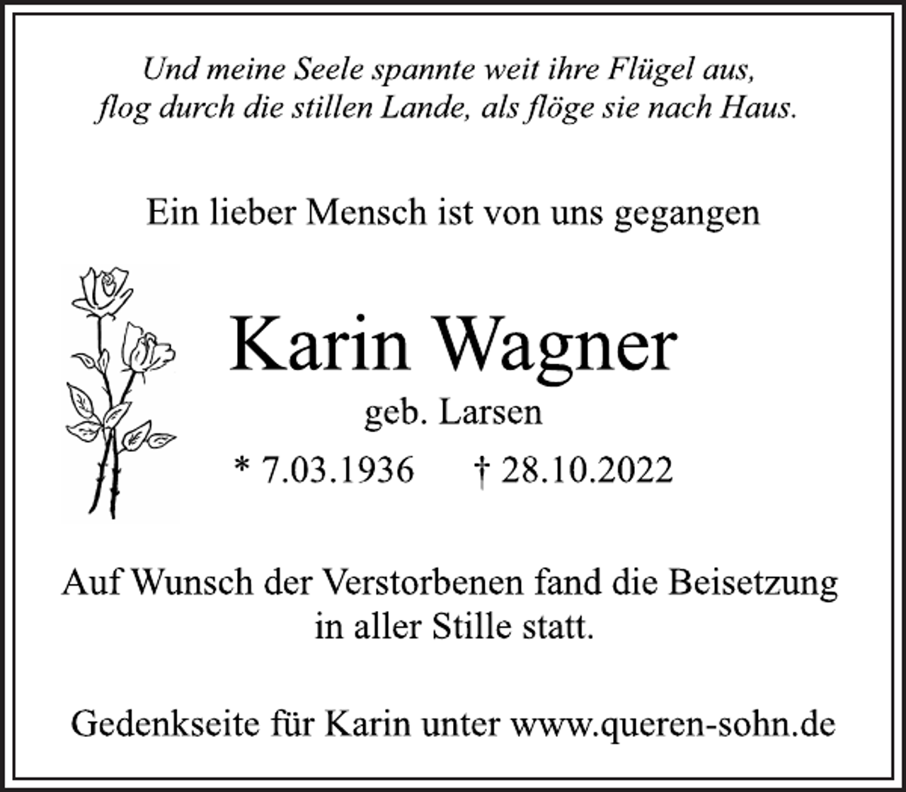 <p>Und meine Seele spannte weit ihre Flügel aus,<br />flog durch die stillen Lande, als flöge sie nach Haus.<br />Ein lieber Mensch ist von uns gegangen<br />Karin Wagner<br />geb. Larsen<br />* 7.03.1936 † 28.10.2022<br />Auf Wunsch der Verstorbenen fand die Beisetzung<br />in aller Stille statt.<br />Gedenkseite für Karin unter www.queren-sohn.de</p>