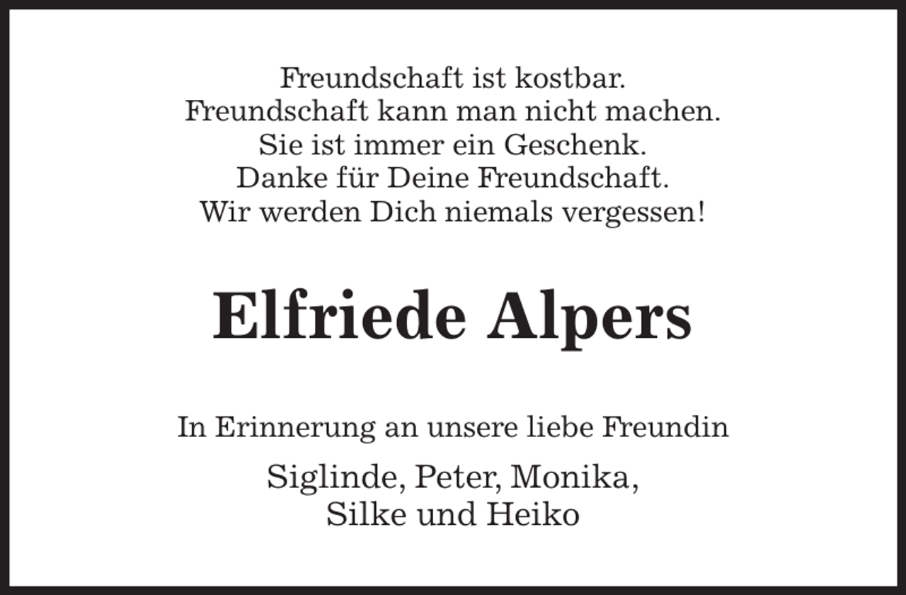 <p>Freundschaft ist kostbar.<br />Freundschaft kann man nicht machen.<br />Sie ist immer ein Geschenk.<br />Danke für Deine Freundschaft.<br />Wir werden Dich niemals vergessen!<br />Elfriede Alpers<br />In Erinnerung an unsere liebe Freundin<br />Siglinde, Peter, Monika,<br />Silke und Heiko</p>