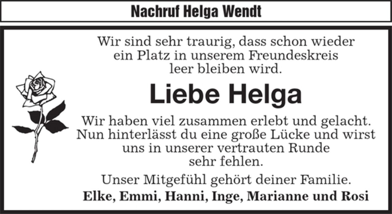 <p>Nachruf Helga Wendt</p><p>Wir sind sehr traurig, dass schon wieder ein Platz in unserem Freundeskreis leer bleiben wird.<br />Liebe Helga<br />Wir haben viel zusammen erlebt und gelacht.<br />Nun hinterlässt du eine große Lücke und wirst uns in unserer vertrauten Runde sehr fehlen.<br />Unser Mitgefühl gehört deiner Familie.<br />Elke, Emmi, Hanni, Inge, Marianne und Rosi</p>