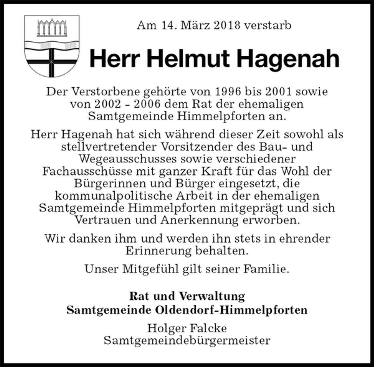 <p>Am 14. März 2018 verstarb<br />Herr Helmut Hagenah<br />Der Verstorbene gehörte von 1996 bis 2001 sowie<br />von 2002 - 2006 dem Rat der ehemaligen<br />Samtgemeinde Himmelpforten an.<br />Herr Hagenah hat sich während dieser Zeit sowohl als stellvertretender Vorsitzender des Bau- und<br />Wegeausschusses sowie verschiedener<br />Fachausschüsse mit ganzer Kraft für das Wohl der<br />Bürgerinnen und Bürger eingesetzt, die<br />kommunalpolitische Arbeit in der ehemaligen<br />Samtgemeinde Himmelpforten mitgeprägt und sich<br />Vertrauen und Anerkennung erworben.<br />Wir danken ihm und werden ihn stets in ehrender<br />Erinnerung behalten.<br />Unser Mitgefühl gilt seiner Familie.<br />Rat und Verwaltung<br />Samtgemeinde Oldendorf-Himmelpforten<br />Holger Falcke<br />Samtgemeindebürgermeister</p>