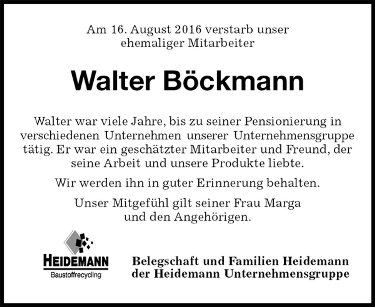 <p>Am 16. August 2016 verstarb unser<br />ehemaliger Mitarbeiter<br />Walter Böckmann<br />Belegschaft und Familien Heidemann<br />der Heidemann Unternehmensgruppe<br />Walter war viele Jahre, bis zu seiner Pensionierung in verschiedenen Unternehmen unserer Unternehmensgruppe<br />tätig. Er war ein geschätzter Mitarbeiter und Freund, der seine Arbeit und unsere Produkte liebte.<br />Wir werden ihn in guter Erinnerung behalten.<br />Unser Mitgefühl gilt seiner Frau Marga<br />und den Angehörigen.</p>