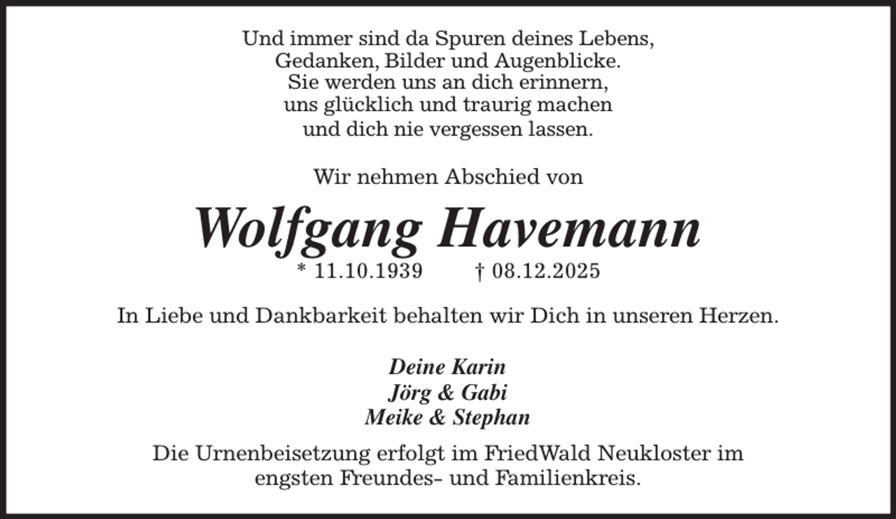 <p>Und immer sind da Spuren deines Lebens,<br />Gedanken, Bilder und Augenblicke.<br />Sie werden uns an dich erinnern,<br />uns glücklich und traurig machen<br />und dich nie vergessen lassen.</p><p>Wir nehmen Abschied von<br />Wolfgang Havemann<br />* 11.10.1939 † 08.12.2025<br />In Liebe und Dankbarkeit behalten wir Dich in unseren Herzen.</p><p>Deine Karin<br />Jörg &amp; Gabi<br />Meike &amp; Stephan<br />Die Urnenbeisetzung erfolgt im FriedWald Neukloster im<br />engsten Freundes- und Familienkreis.</p>