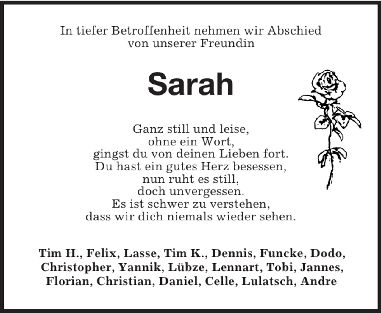<p>In tiefer Betroffenheit nehmen wir Abschied<br />von unserer Freundin</p><p>Sarah<br />Ganz still und leise,<br />ohne ein Wort,<br />gingst du von deinen Lieben fort.<br />Du hast ein gutes Herz besessen,<br />nun ruht es still,<br />doch unvergessen.<br />Es ist schwer zu verstehen,<br />dass wir dich niemals wieder sehen.<br />Tim H., Felix, Lasse, Tim K., Dennis, Funcke, Dodo,<br />Christopher, Yannik, Lübze, Lennart, Tobi, Jannes,<br />Florian, Christian, Daniel, Celle, Lulatsch, Andre</p>
